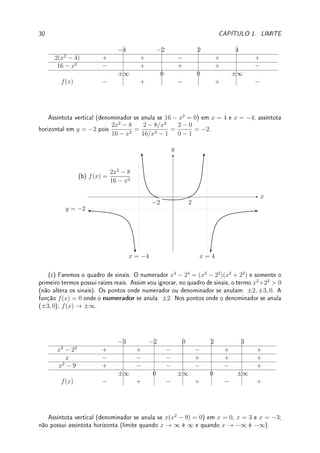 28 CAPÍTULO 1. LIMITE
(f) lim
x→0
x ·
1
x4
[0 · ∞]; (g) lim
x→0
x ·
1
x
[0 · ∞].
Solução: (a) Colocando o mesmo denominador vemos que
1
x2
−
1
x4
=
x2
− 1
x4
. Para x
próximo de zero o numerador é negativo (−1) e o denominador é sempre positivo. Portanto
o limite quando x → 0 é −∞. (b) Fazendo análise similar, o numerador será 1 − x2
.
Portanto o sinal será positivo e o limite será ∞. (c) Divida numerador e denominador por x2
:
x2
+ 1
−3x2 + 5
=
1 + 1/x2
−3 + 5/x2
→
1 + 0
−3 + 0
= −1/3. (d)
6x2
2x
=
6x
2
→ 0. (e)
6x
2x
=
6
2
→ 3.
(f) Como x ·
1
x4
=
1
x3
, o limite quando x → 0 não existe pois dependendo do lado que se
chega em zero: pela direita ∞, pela esquerda −∞. (g) x ·
1
x
= 1 → 1.
Exemplo 1.32 Se f(x) = x2
(3 + sen x) e g(x) = 1/x2
, determine o tipo de indeterminação
e calcule lim
x→∞
f(x)g(x).
Solução: Como 3 + sen x ≥ 2, f(x) ≥ 2x2
. Como 2x2
→ ∞ quando x → ∞, f(x) → ∞.
Por outro lado, g(x) → 0. Trata-se de indeterminação ∞ · 0. Como f(x)g(x) = (3 + sen x),
o limite do produto não existe (pois oscila entre 2 e 4).
Limites que não sabemos calcular no momento: Hierarquia do innito.
Quem cresce mais rápido: x2
, log x, 2x
, xx
, xn
(n ∈ N)? Determinamos isto calculando o
limite quando x → ∞ do quociente entre duas funções. Com isto estabelecemos a hierarquia
do innito: entre os innitos, quem é mais innito. Sabemos fazer isto com
√
x, xn
, mas
não com estas funções. Não sabemos calcular agora  mas vamos em breve (Seção 4.1 da
p.93) saberemos com a técnica de L'Hospital  lim
x→∞
ex
xn
, lim
x→∞
log(x)
xn
.
Exemplo 1.33 Determine quem cresce mais rápido entre: x, 3
√
x,
√
x, x3
.
Solução: Como
3
√
x
√
x
=
x1/3
x1/2
=
1
x1/6
, lim
x→∞
3
√
x
√
x
=
1
∞
= 0. Logo
√
x → ∞ mais rápido que
3
√
x. De forma análoga obtemos que, para x grande,
3
√
x = x1/3

√
x = x1/2
 x  x3
.
'

$
%
Observação 1.16 Podemos enxergar os innitos de R utilizando meia projeção este-
reográco (bijeção entre o semicírculo e R). Veja na gura abaixo que os pontos x0, x3
correspondem aos pontos ±∞.
x
y
p(x0) = −∞ p(x3) = ∞
p(x1) p(x2)
x0 x3
x1 x2
Projeção Estereográca p : {meio círculo} → R
 