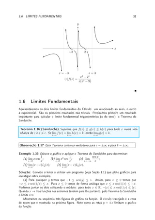 1.5. ESBOÇO DE GRÁFICOS (PARTE I) 29
1.5 Esboço de Grácos (parte I)
O objetivo desta seção é esboçar grácos de funções racionais (quociente de polinômios)
utilizando somente assíntotas. Mais adiante (no capítulo de Aplicações da Derivada, na
Seção 4.5, p.107) aprenderemos a determinar regiões de crescimento e decrescimento da
função, concavidades, acrescentando mais detalhes ao gráco.
Nas funções racionais as assíntotas verticais e horizontais são importantes. Para esboçar
gráco, devemos buscar pontos x ∈ R onde:
• f(x)  0, f(x) = 0, f(x)  0 fazendo o quadro de análise de sinais.
• f(x) = ±∞, as assíntotas verticais.
• calcular lim
x→±∞
f(x), que se for nito determinará a assíntota horizontal.
Exemplo 1.34 Determine os sinais, as assíntotas verticais e horizontais e faça um esboço
do gráco de:
(a) f(x) =
x2
+ 2x
x2 − 1
; (b) f(x) =
2x2
− 8
16 − x2
; (c) f(x) =
x4
− 24
x(x2 − 9)
.
Solução: (a) Faremos o quadro de sinais. O numerador x2
+2x = x(x+2). Os pontos onde
numerador ou denominador se anulam: ±1, 0, −2. A função f(x) = 0 onde o numerador
se anula: 0 e −2. Nos pontos onde o denominador se anula (±1), f(x) → ±∞.
−2 −1 0 1
x(x + 2) + − − + +
x2
− 1 + + − − +
0 ±∞ 0 ±∞
f(x) + − + − +
Assíntota vertical (denominador se anula se x2
− 1 = 0) em x = 1 e x = −1; assíntota
horizontal em y = 1 pois
x2
+ 2x
x2 − 1
=
1 + 2/x
1 − 1/x2
→
1 + 0
1 − 0
= 1 quando x → ∞.
x
y
y = 1
x = −1 x = 1
−2 −1 1 2
(a) f(x) =
x2
+ 2x
x2 − 1
(b) Faremos o quadro de sinais. O numerador 2x2
− 8 = 2(x2
− 4). Os pontos onde
numerador ou denominador se anulam: ±2, ±4. A função f(x) = 0 onde o numerador se
anula: ±2. Nos pontos onde o denominador se anula (±4), f(x) → ±∞.
 