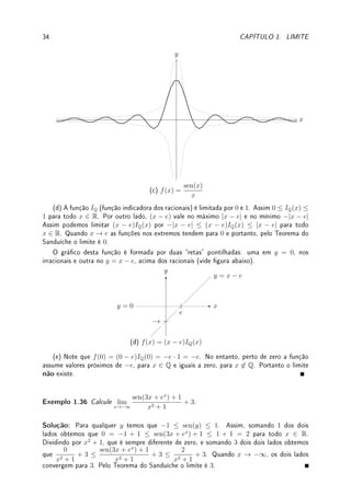 32 CAPÍTULO 1. LIMITE
x
y
y = 1
y = x
y = −x
−2 −1 1 2
(a, I) y = x sen 1
x
x
y
y = x
y = −x
−0.4 0.4
(a, II) y = x sen 1
x
x
y
y = x
y = −x
−0.1 0.1
(a, III) y = x sen 1
x
(b) De forma análoga −x2
≤ x2
sen(1/x) ≤ x2
. Quando x → 0 as funções nos extremos
tendem para 0 e portanto, pelo Teorema do Sanduíche o limite é 0.
Mostramos na sequência três guras do gráco da função. O círculo tracejado é a zona
de zoom que é mostrada na próxima. Note como as parábolas y = ±x2
limitam o gráco da
função.
 