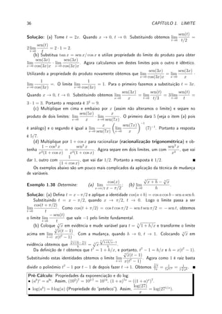 34 CAPÍTULO 1. LIMITE
x
y
(c) f(x) =
sen(x)
x
(d) A função IQ (função indicadora dos racionais) é limitada por 0 e 1. Assim 0 ≤ IQ(x) ≤
1 para todo x ∈ R. Por outro lado, (x − e) vale no máximo |x − e| e no mínimo −|x − e|
Assim podemos limitar (x − e)IQ(x) por −|x − e| ≤ (x − e)IQ(x) ≤ |x − e| para todo
x ∈ R. Quando x → e as funções nos extremos tendem para 0 e portanto, pelo Teorema do
Sanduíche o limite é 0.
O gráco desta função é formada por duas retas pontilhadas: uma em y = 0, nos
irracionais e outra no y = x − e, acima dos racionais (vide gura abaixo).
x
y
y = x − e
y = 0
e
−e
(d) f(x) = (x − e)IQ(x)
(e) Note que f(0) = (0 − e)IQ(0) = −e · 1 = −e. No entanto, perto de zero a função
assume valores próximos de −e, para x ∈ Q e iguais a zero, para x 6∈ Q. Portanto o limite
não existe.
Exemplo 1.36 Calcule lim
x→−∞
sen(3x + ex
) + 1
x2 + 1
+ 3.
Solução: Para qualquer y temos que −1 ≤ sen(y) ≤ 1. Assim, somando 1 dos dois
lados obtemos que 0 = −1 + 1 ≤ sen(3x + ex
) + 1 ≤ 1 + 1 = 2 para todo x ∈ R.
Dividindo por x2
+ 1, que é sempre diferente de zero, e somando 3 dois dois lados obtemos
que
0
x2 + 1
+ 3 ≤
sen(3x + ex
) + 1
x2 + 1
+ 3 ≤
2
x2 + 1
+ 3. Quando x → −∞, os dois lados
convergem para 3. Pelo Teorema do Sanduíche o limite é 3.
 