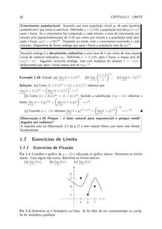 36 CAPÍTULO 1. LIMITE
Solução: (a) Tome t = 2x. Quando x → 0, t → 0. Substituindo obtemos lim
t→0
sen(t)
t/2
=
2 lim
t→0
sen(t)
t
= 2 · 1 = 2.
(b) Substitua tan x = sen x/ cos x e utilize propriedade do limite do produto para obter
lim
x→0
sen(3x)
cos(3x)x
· lim
x→0
sen(3x)
cos(3x)x
. Agora calculamos um destes limites pois o outro é idêntico.
Utilizando a propriedade do produto novamente obtemos que lim
x→0
sen(3x)
cos(3x)x
= lim
x→0
sen(3x)
x
·
lim
x→0
1
cos(3x)
=. O limite lim
x→0
1
cos(3x)
= 1. Para o primeiro fazemos a substituição t = 3x.
Quando x → 0, t → 0. Substituindo obtemos lim
x→0
sen(3x)
x
= lim
t→0
sen(t)
t/3
= 3 lim
t→0
sen(t)
t
=
3 · 1 = 3. Portanto a resposta é 32
= 9.
(c) Multiplique em cima e embaixo por x (assim não alteramos o limite) e separe no
produto de dois limites: lim
x→0
sen(5x)
x
· lim
x→0
x
sen(7x)
. O primeiro dará 5 (veja o item (a) pois
é análogo) e o segundo é igual a lim
x→0
x
sen(7x)

lim
x→0
sen(7x)
x
−1
(7)−1
. Portanto a resposta
é 5/7.
(d) Multiplique por 1 + cos x para racionalizar (racionalização trigonométrica) e ob-
tenha
1 − cos2
x
x2(1 + cos x)
=
sen2
x
x2(1 + cos x)
. Agora separe em dois limites, um com
sen2
x
x2
, que vai
dar 1, outro com
1
(1 + cos x)
, que vai dar 1/2. Portanto a resposta é 1/2.
Os exemplos abaixo são um pouco mais complicados da aplicação da técnica de mudança
de variáveis.
Exemplo 1.38 Determine: (a) lim
x→π/2
cos(x)
x − π/2
; (b) lim
h→0
7
√
x + h − 7
√
x
h
.
Solução: (a) Dena t = x−π/2 e aplique a identidade cos(a+b) = cos a cos b−sen a sen b.
Substituindo t = x − π/2, quando x → π/2, t → 0. Logo o limite passa a ser
lim
t→0
cos(t + π/2)
t
. Como cos(t + π/2) = cos t cos π/2 − sen t sen π/2 = − sen t, obtemos
o limite lim
t→0
− sen(t)
t
que vale −1 pelo limite fundamental.
(b) Coloque
7
√
x em evidência e mude variável para t = 7
p
1 + h/x e transforme o limite
acima em lim
t→1
7
√
x(t − 1)
x(t7 − 1)
. Com a mudança, quando h → 0, t → 1. Colocando
7
√
x em
evidência obtemos que
7
√
x+h− 7
√
x
h
= 7
√
x
7
√
1+h/x−1
h
.
Da denição de t obtemos que t7
= 1 + h/x, e portanto, t7
− 1 = h/x e h = x(t7
− 1).
Substituindo estas identidades obtemos o limite lim
t→1
7
√
x(t − 1)
x(t7 − 1)
. Agora como 1 é raiz basta
dividir o polinômio t7
− 1 por t − 1 de depois fazer t → 1. Obtemos
7
√
x
7x
= 1
7x6/7 = 1
7
7
√
x6
.
Pré-Cálculo: Propriedades da exponenciação e do log:
• (ab
)c
= abc
. Assim, (102
)7
= 102·7
= 1014
, (1 + a)7x
= ((1 + a)x
)7
.
• log(ab
) = b log(a) (Propriedade do peteleco). Assim,
log(27)
x
= log(271/x
).
 