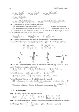 38 CAPÍTULO 1. LIMITE
Crescimento populacional. Suponha que uma população inicial p0 de uma bactéria
aumente em k por cento a cada hora. Denindo α = k/100, a população será de p0(1+α)t
após t horas. Se o crescimento for computado a cada minuto, a taxa de crescimento por
minuto será (aproximadamente) de k/60 por cento por minuto e a população total será,
após t horas, p0(1 + α/60)60t
. Passando ao limite, com o crescimento ocorrendo a cada
instante, chegaremos de forma análoga que após t horas a população será de p0eαt
.
Situação análoga é o decaimento radioativo a uma taxa de k por cento de uma massa
inicial de material radioativo m0. Denindo α = k/100, após t horas, a massa será de
m0(1 − α)t
. Seguindo raciocínio análogo, mas com mudança de variável x = −n/α,
deduziremos que após t horas massa será de m0e−αt
.
Exemplo 1.39 Calcule: (a) lim
x→∞
(1 + 1/x)4x
; (b) lim
x→∞

x + 3
x
5x
; (c) lim
x→0
(1 − 5x)7/x
.
Solução: (a) Como (1 + 1/x)4x
= ((1 + 1/x)x
)4
, obtemos que
lim
x→∞
(1 + 1/x)4x
=

lim
x→∞
(1 + 1/x)x
4
= e4
.
(b) Como ((x + 3)/x)5x
= (1 + 3/x)5x
, fazendo a substituição 1/y = 3/x obtemos o
limite lim
y→∞
(1 + 1/y)15y
=

lim
y→∞
(1 + 1/y)y
15
= e15
.
(c) Fazendo y = −5x obtemos lim
y→0
(1 + y)7/(−y/5)
=

lim
y→0
(1 + y)1/y
−35
= e−35
.




Observação 1.20 Porque e é base natural para exponencial e porque medir
ângulos em radianos?
A resposta está na Observação 3.2 da p.72 e tem relação direta com estes dois limites
fundamentais.
1.7 Exercícios de Limite
1.7.1 Exercícios de Fixação
Fix 1.1:Considere o gráco de y = f(x) esboçada no gráco abaixo. Determine os limites
abaixo. Caso algum não exista, determine os limites laterais.
(a) lim
x→a
f(x); (b) lim
x→b
f(x); (c) lim
x→c
f(x).
x
y
a b c
5
6
3
1
Fix 1.2:Determine se é Verdadeiro ou Falso. Se for falso dê um contraexemplo ou corrija.
Se for verdadeiro justique.
 