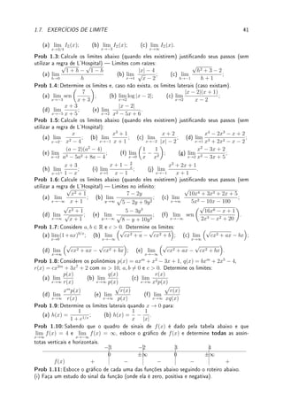 1.7. EXERCÍCIOS DE LIMITE 39
(a) {x ∈ R; |x − 3| ≤ 2} = [1, 5].
(b) {x ∈ R; |x + 2|  1} = (1, 3).
(c)
√
x2 = x para todo x ∈ R.
(d) se g(x) =
(
4; x 6= 2;
π; x = 2
, então lim
x→2
g(x) = g(2) = π.
(e) se lim
x→c
(f(x) + g(x)) existe, então existe lim
x→c
f(x).
Fix 1.3:Determine se é Verdadeiro ou Falso. Se for falso dê um contraexemplo ou corrija.
Se for verdadeiro justique.
(a) Se lim
x→3+
f(x) = 5, então lim
x→3
f(x) = 5.
(b) Se lim
x→2
f(x) = 4, então lim
x→2−
f(x) = −4.
(c) Se lim
x→2
f(x) = 4, então f(2) = 4.
(d) Existe uma função f tal que lim
x→3+
f(x) 6= lim
x→3−
f(x) = lim
x→3
f(x).
Fix 1.4:Considere a função f dada por f(x) =





5; x ≤ 1
7; 1  x ≤ 2
9; x  2
. Determine lim
x→k
f(x) ou,
caso não exista, os limites laterais para:
(a) k = 1; (b) k = 0.9999; (c) k = 1.0001;
(d) k = 2; (e) k = 1.9999; (f) k = 2.0001.
Fix 1.5:Aplique a denição do módulo para esboçar o o gráco de:
(a)
cos x
| cos(x)|
; (b)
p
|x|.
Fix 1.6:Partindo de gráco de funções simples (±x2
, ±1/x, ±1/x2
,
√
x, sen(x), |x|, log(x),
ex
), utilizando translações verticais e/ou horizontais e/ou reexões, esboce o gráco de:
(a) y = 1 +
√
x (b) y = 2 + sen(x); (c) y = log(x − 1) + 2;
(d) y =
−1
(x + 2)3
; (e) y = |(x + 1)(x + 2)|; (f) y = |ex
− 2|.
Fix 1.7:Determine: (a) lim
x→2
x − 2
(2 − x)(3 − x)
; (b) lim
x→0
x4
+ x
x3 + 2x
; (c) lim
x→3
x − 3
x2 − 4
.
Fix 1.8:Dena lim
x→∞
f(x) = ∞ seguindo mutatis mutandis
6
as denições dadas no texto.
Fix 1.9:Faça o estudo de sinal do numerador e denominador para determinar os valores de
x que satisfazem as desigualdades:
(a)
3 − x2
x2 − 1
≥ 0; (b)
x3
− 1
x(x2 − 4)
≤ 0.
Fix 1.10:Faça o estudo de sinal e o esboço do gráco dos polinômios abaixo.
(a) p(x) = (x − 2)(x + 3)(1 − x); (b) q(x) = (x − 2)2
(x + 1);
(c) r(x) = (3 − x)(x − 2)2
(x − 5).
Fix 1.11:Determine: os limites: (a) lim
x→0−
1
x
; (b) lim
x→0−
1
x2
; (c) lim
x→0−
x
|x|
;
(d) lim
x→0
x3
|x|
; (e) lim
x→2
x2
+ 1
x − 2
; (f) lim
x→0−

x +
1
x

; (g) lim
x→3+
x
x2 − 9
.
Fix 1.12:Determine: (a) lim
x→∞
x
√
x2 + 1
; (b) lim
x→∞

x +
1
x

; (c) lim
x→∞
1 + 6x
x − 2
;
6latim para modique o que tem que ser modicado
 