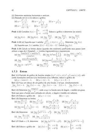 40 CAPÍTULO 1. LIMITE
(d) lim
x→−∞
2x − x2
3x + 5
; (e) lim
x→∞
2x3
− 4
5x + 3
; (f) lim
x→−∞
7x3
− 15x2
13x
;
(g) lim
x→−∞
3x5
+ x − 1
x5 − 7
;
(h) lim
x→∞
3x3
+ 2x4
+ 5x5
− 1
4x5 − 3x4 − 2x2 + x + 3
; (i) lim
x→∞
5x10
− 3x7
+ 9x6
− 12x2
− x + 1
x9 − 7x2 − 21
.
Fix 1.13:Complete as lacunas com pode/não pode:
(a) A assíntota vertical do gráco de y = f(x) interceptar o gráco de f.
(b) A assíntota horizontal do gráco de y = g(x) interceptar o gráco de g.
Fix 1.14:Determine se é Verdadeiro ou Falso. Se for falso dê um contraexemplo ou corrija.
Se for verdadeiro justique. Se lim
x→1
q(x) = 0, então
(a) lim
x→1
3
q(x)
= ∞; (b) lim
x→1
q(x)
f(x)
= 0; (c) lim
x→1
q(x)
−x2
= 0.
Fix 1.15:Qual a diferença entre o limite ser indeterminado e o limite não existir?
Fix 1.16:Qual das Figuras abaixo pode representar o gráco de uma função g tal que:
(i) lim
x→∞
g(x) = 1 (ii) lim
x→−∞
g(x) = −1
(iii) lim
x→1+
g(x) = ∞ (iv) lim
x→1−
g(x) = −∞.
(a) (b) (c) (d)
Fix 1.17:Faça um esboço de um gráco de uma função f tal que lim
x→1−
f(x) = 2, f(1) = 1
e, além disso (um gráco para cada item):
(a) lim
x→1+
f(x) = −2, (b) lim
x→1+
f(x) não exista, (c) lim
x→1+
f(x) = ∞,
Fix 1.18:Determine: (a) lim
x→0
p
|x| sen(1/x); (b) lim
h→0
sen(3h)
h
;
(c) lim
x→∞
(1 + 1/x)5x
; (d) lim
x→π/2+
tan(x); (e) lim
x→0+
(1 − 2x)1/x
.
Fix 1.19:Estude o Teorema 1.16 da p.31 (Sanduíche) e responda:
(a) É verdade que se 1 ≤ g(x) ≤ 2 então lim
x→3/2
g(x) existe e é um número entre 1 e 2?
(b) Explique, utilizando o Teorema do Sanduíche, como calcular lim
x→∞
cos(
√
x2 + 1)
x2
.
1.7.2 Problemas
Prob 1.1:Esboce o gráco das seguintes funções:
(a) f(x) =
(
−
√
9 − x2; |x| ≤ 3
|x| − 3; |x|  3.
(b) f(x) =
(√
x − 1; x ≥ 1;
log(x) + 1; x  1.
Prob 1.2:Considere a função IZ (chamada de função característica ou indicadora do conjunto
Z) denida por IZ(x) =
(
0; x 6∈ Z
1; x ∈ Z.
Esboce o gráco e determine (se existir):
 