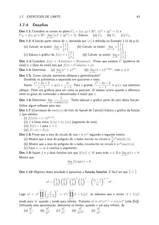 1.7. EXERCÍCIOS DE LIMITE 41
(a) lim
x→3/4
IZ(x); (b) lim
x→−3
IZ(x); (c) lim
x→∞
IZ(x).
Prob 1.3:Calcule os limites abaixo (quando eles existirem) justicando seus passos (sem
utilizar a regra de L'Hospital)  Limites com raízes:
(a) lim
h→0
√
1 + h −
√
1 − h
h
(b) lim
x→4
|x| − 4
√
x − 2
; (c) lim
h→−1
√
h2 + 3 − 2
h + 1
;
Prob 1.4:Determine os limites e, caso não exista, os limites laterais (caso existam).
(a) lim
x→−3
sen

7
x + 3

; (b) lim
x→2
log |x − 2|; (c) lim
x→2
|x − 2|(x + 1)
x − 2
;
(d) lim
x→−5
x + 3
x + 5
; (e) lim
x→2
|x − 2|
x2 − 5x + 6
.
Prob 1.5:Calcule os limites abaixo (quando eles existirem) justicando seus passos (sem
utilizar a regra de L'Hospital):
(a) lim
x→2−
x
x2 − 4
; (b) lim
x→−1
x3
+ 1
x + 1
; (c) lim
x→−2
x + 2
|x| − 2
; (d) lim
x→1
x4
− 2x3
− x + 2
x3 + 2x2 − x − 2
;
(e) lim
a→2
(a − 2)(a2
− 4)
a3 − 5a2 + 8a − 4
; (f) lim
x→0

1
x
−
1
x2

; (g) lim
x→2
x2
− 3x + 2
x2 − 3x + 5
;
(h) lim
x→1+
x + 3
1 − x
; (i) lim
x→1
x + 1 − 2
x
x − 1
; (j) lim
x→−1
x2
+ 2x + 1
x + 1
.
Prob 1.6:Calcule os limites abaixo (quando eles existirem) justicando seus passos (sem
utilizar a regra de L'Hospital)  Limites no innito:
(a) lim
x→−∞
√
x2 + 1
x + 1
; (b) lim
y→∞
7 − 2y
p
5 − 2y + 9y2
; (c) lim
x→∞
√
10x4 + 3x3 + 2x + 5
5x2 − 10x − 100
;
(d) lim
x→∞
√
x2 + 1
√
x + 1
; (e) lim
y→−∞
5 − 3y3
p
8 − y + 10y4
; (f) lim
x→−∞
sen
√
16x6 − x + 1
2x3 − x2 + 20

.
Prob 1.7:Considere a, b ∈ R e c  0. Determine os limites:
(a) lim
x→0
(1+ax)b/x
; (b) lim
x→−∞
√
cx2 + a −
√
cx2 + b

; (c) lim
x→∞
√
cx2 + ax − bx

;
(d) lim
x→∞
√
cx2 + ax −
√
cx2 + bx

; (e) lim
x→−∞
√
cx2 + ax −
√
cx2 + bx

.
Prob 1.8:Considere os polinômios p(x) = axm
+ x2
− 3x + 1, q(x) = bxm
+ 2x5
− 4,
r(x) = cx2m
+ 3x7
+ 2 com m  10, a, b 6= 0 e c  0. Determine os limites:
(a) lim
x→∞
p(x)
r(x)
(b) lim
x→∞
q(x)
p(x)
(c) lim
x→∞
r(x)
x2p(x)
(d) lim
x→∞
xm
p(x)
r(x)
(e) lim
x→∞
p
r(x)
p(x)
(f) lim
x→∞
p
r(x)
xq(x)
Prob 1.9:Determine os limites laterais quando x → 0 para:
(a) h(x) =
1
1 + e1/x
; (b) h(x) =
1
x
−
1
|x|
.
Prob 1.10:Sabendo que o quadro de sinais de f(x) é dado pela tabela abaixo e que
lim
x→∞
f(x) = 4 e lim
x→−∞
f(x) = ∞, esboce o gráco de f(x) e determine todas as assín-
totas verticais e horizontais.
−3 −2 3 4
0 ±∞ 0 ±∞
f(x) + − − − +
Prob 1.11:Esboce o gráco de cada uma das funções abaixo seguindo o roteiro abaixo.
(i) Faça um estudo do sinal da função (onde ela é zero, positiva e negativa).
 
