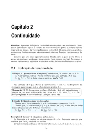1.7. EXERCÍCIOS DE LIMITE 43
1.7.4 Desaos
Des 1.1:Considere as curvas no plano Cn = {(x, y) ∈ R2
; |x|n
+ |y|n
= 1} e
C∞ = {(x, y) ∈ R2
; lim
n→∞
(|x|n
+ |y|n
) = 1}. Esboce: (a) C2. (b) C1. (c) C∞.
Des 1.2:A função parte inteira de x, denotada por bxc é denida no Exemplo 1.11 da p.11.
(a) Calcule, se existir: lim
x→∞
x

1
x

. (b) Calcule, se existir: lim
x→−∞
x

1
x

.
(c) Esboce o gráco de f(x) = x

1
x

. (d) Calcule, se existir: lim
x→0
x

1
x

.
Des 1.3:Considere f(x) = A sen(mx) + B cos(mx). Prove que existem C (potência do
sinal) e φ (fase do sinal) tais que f(x) = C sen(mx + φ).
Des 1.4:Determine: (a) lim
x→∞
(ex
+ x)1/x
. (b) lim
x→∞
(1 + x)α/ log x
, com α 6= 0.
Des 1.5: Como calcular assíntotas oblíquas e generalizações?
Dividindo os polinômios e separando em quociente e resto.
Assim,
x2
+ 3x + 2
x − 1
= q(x) +
6
x − 1
. Para x grande,
x2
− 3x + 2
x − 1
≈ q(x), sua assíntota
oblíqua. Plote uns grácos para ver como se parecem. O mesmo ocorre quando a diferença
entre os graus do numerador e denominador é maior que 1.
Des 1.6:Determine lim
x→0+
1
x sen(1/x)
. Tente esboçar o gráco perto do zero desta função.
Utilize algum software para isso.
Des 1.7:(Caricatura de sen(1/x) do livro do Spivak de Cálculo) Esboce o gráco da função
f que satisfaz:
(i) f(1/n) = (−1)(n+1)
,
(ii) f é linear entre [1/(n + 1), 1/n] (segmento de reta),
(iii) f(x) = 1 para x  1,
(iv) f(−x) = f(x).
Des 1.8:Prove que a área do círculo de raio r é πr2
seguindo o seguinte roteiro:
(a) Mostre que a área do polígono de n-lados inscrito no círculo é
n
2
r2
sen(2π/n).
(b) Mostre que a área do polígono de n-lados circunscrito no círculo é nr2
tan(π/n).
(c) Faça n → ∞ e conclua o argumento.
Des 1.9:Sejam f e g duas funções tais que |f(x)| ≤ M para todo x ∈ R e lim
x→1
g(x) = 0.
Mostre que
lim
x→1
f(x)g(x) = 0.
Des 1.10:Objetivo desta atividade é aproximar a função fatorial. É fácil ver que ( ¨
^)
n! =

1
2
 
2
3
2 
3
4
3 
4
5
4
· · ·

n − 1
n
n−1
nn
.
Logo n! = nn
n−1
Y
j=1

j
j + 1
j
= nn
/
n−1
Y
j=1
(1 + 1/j)j
. Já sabemos que o termo (1 + 1/j)j
tende para e quando j tende para innito. Portanto n! ≈ nn
/en−1
= e(n/e)n
(vide [Fe]).
Utilizando esta aproximação, determine os limites, quando n vai para innito, de:
(a)
n!
n
; (b)
n!
n5
; (c)
n!
en
; (d)
n!
nn/2
; (e)
n!
nn
.
 