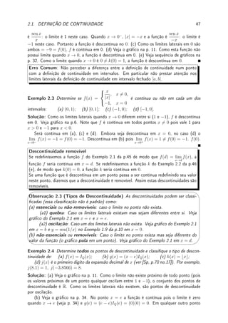 Capı́tulo 2
Continuidade
Objetivos: Apresentar denição de continuidade em um ponto e em um intervalo. Apre-
sentar, demonstrar e aplicar o Teorema do Valor Intermediário (TVI), o primeiro teorema
importante do Cálculo. Os Teoremas básicos de continuidade (da soma, diferença, produto,
composta de funções contínuas) são consequência direta de Teoremas correspondentes do
limite.
Deixamos para uma seção opcional questões delicadas como o que é (como denir) e
porque são contínuas: função raiz e transcendentes (seno, cosseno, exp, log). Terminamos o
capítulo com uma seção opcional de introdução à análise, disciplina que fundamenta o cálculo.
2.1 Denição de Continuidade
Denição 2.1 (continuidade num ponto) Dizemos que f é contínua em c ∈ R se:
(a) f está denida perto de c (numa vizinhança de c, veja Denição 1.4 da p.2).
(b) lim
x→c
f(x) = f(c) (o limite existe no ponto e é igual a f(c)).
Pela Denição 1.1 da p.2, a função f é contínua em x = c se f(x) ca tão próximo de
f(c) quanto quisermos para todo x sucientemente próximo de c.




Observação 2.1 Na linguagem de vizinhança (Denição 1.4 da p.2), dada vizinhança V
qualquer de f(c), existe vizinhança WV de c tal que se x ∈ WV , então f(x) ∈ V . Para
denição rigorosa de continuidade veja Denição 2.17 da p.59.
Denição 2.2 (continuidade em intervalos)
Dizemos que f é contínua em (a, b) se f é contínua em c para todo c ∈ (a, b).
Dizemos que f é contínua em [a, b] se f é contínua em (a, b) e além disso os limites
laterais são iguais ao valor da função no extremos:
(a) lim
x→a+
f(x) = f(a) e (b) lim
x→b−
f(x) = f(b).
Exemplo 2.1 Considere f esboçada no gráco abaixo.
(a) Determine se é contínua ou não nos pontos a, b, c, d, e. Determine, caso não seja
contínua, qual (quais) condições são violadas.
(b) Determine se é contínua ou não nos intervalos: (a, b), [a, b], [b, c], (c, d), (c, e), [c, d].
45
 