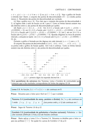 46 CAPÍTULO 2. CONTINUIDADE
x
y
a b c d e
Solução: (a) Como lim
x→a
f(x) existe e é igual a f(a), f é contínua em a.
O lim
x→b−
f(x) não existe pois o valor da função oscila bruscamente próximo (e à esquerda)
de b (um modelo deste comportamento é y = sen(1/x) do Exemplo 1.9 da p.10 em x = 0).
O limite à direita existe e é igual ao valor da função: f(b) = lim
x→b+
f(x). De todo modo, como
um dos limites laterais não existe, o lim
x→b
f(x) não existe. Portanto, f é descontínua em b.
Em c os dois limites laterais existem mas são distintos entre si: f(c) = lim
x→c+
f(x) 6=
lim
x→c−
f(x). Portanto, f é descontínua em c. Observe que o gráco quebra em c.
Em d o limite existe mas é diferente do valor da função: f(d) 6= lim
x→d
f(x). Portanto, f é
descontínua em d. Observe que o gráco pula em d.
Em e os dois limites laterais existem mas são distintos entre si e do valor da função:
f(e) 6= lim
x→e+
f(x) 6= lim
x→e−
f(x). Portanto, f é descontínua em e. Observe que o gráco
quebra e pula em e.
(b) É contínua em (a, b) e (c, d) (comportamento de f nos extremos do intervalo não
importa). É contínua em [b, c] pois lim
x→b+
f(x) = f(b) e lim
x→c−
f(x) = f(c) (embora não
existam limites lim
x→b
f(x) e lim
x→c
f(x))).
Não é contínua em [a, b] pois não existe o limite quando x → b−
.
Não é contínua em [c, d] pois lim
x→c+
f(x) 6= f(c) (ou lim
x→d−
f(x) 6= f(d)).
Não é contínua em (c, e) pois d ∈ (c, e) e lim
x→d
f(x) 6= f(d).




Observação 2.2 Informalmente, uma função f é contínua em um intervalo se pudermos
desenhar o gráco de f neste intervalo sem retirar o lápis do papel. Ou ainda, f é
contínua se o gráco não contém pulos, quebras ou oscilações bruscas.
Exemplo 2.2 Verique se são contínuas em c = 0:
(a) g(x) =



x2
x
+ 3; x 6= 0
3; x = 0
; (b) h(x) =



sen x
|x|
; x 6= 0
2; x = 0
;
(c) j(x) =
(
x2
− 9; x ≥ 0
−3x − 9; x  0
; (d) f(x) =
(
sen(1/x); x 6= 0
1; x = 0
;
(e) k(x) =
(
x sen(1/x); x 6= 0
1; x = 0
.
Solução: (a) Como o limite quando x → 0 é 3 = f(0), a função é contínua no 0.
(b) O limite quando x → 0 não existe. Isto ocorre pois quando x → 0+
, |x| = x e a função
 