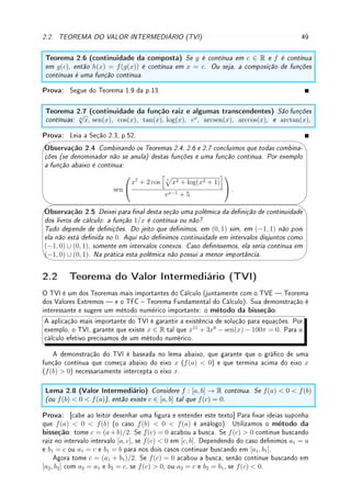 2.1. DEFINIÇÃO DE CONTINUIDADE 47
é
sen x
x
: o limite é 1 neste caso. Quando x → 0−
, |x| = −x e a função é
sen x
−x
: o limite é
−1 neste caso. Portanto a função é descontínua no 0. (c) Como os limites laterais em 0 são
ambos = −9 = f(0), f é contínua em 0. (d) Veja o gráco na p. 11. Como esta função não
possui limite quando x → 0, a função é descontínua em 0. (e) Veja sequência de grácos na
p. 32. Como o limite quando x → 0 é 0 6= k(0) = 1, a função é descontínua em 0.
Erro Comum: Não perceber a diferença entre a denição de continuidade num ponto
com a denição de continuidade em intervalos. Em particular não prestar atenção nos
limites laterais da denição de continuidade em intervalo fechado [a, b].
Exemplo 2.3 Determine se f(x) =



x
|x|
, x 6= 0,
−1, x = 0
é contínua ou não em cada um dos
intervalos: (a) (0, 1); (b) [0, 1]; (c) (−1, 0); (d) [−1, 0].
Solução: Como os limites laterais quando x → 0 diferem entre si (1 e −1), f é descontínua
em 0. Veja gráco na p.6. Note que f é contínua em todos pontos x 6= 0 pois vale 1 para
x  0 e −1 para x  0.
Será contínua em (a), (c) e (d). Embora seja descontínua em x = 0, no caso (d) o
lim
x→0−
f(x) = −1 = f(0) = −1. Descontínua em (b) pois lim
x→0+
f(x) = 1 6= f(0) = −1. f(0).
Descontinuidade removível
Se redeníssemos a função f do Exemplo 2.1 da p.45 de modo que f(d) = lim
x→d
f(x), a
função f seria contínua em x = d. Se redeníssemos a função k do Exemplo 2.2 da p.46
(e), de modo que k(0) = 0, a função k seria contínua em 0.
Se uma função que é descontínua em um ponto passa a ser contínua redenindo seu valor
neste ponto, dizemos que a descontinuidade é removível. Assim estas descontinuidades são
removíveis.
'

$
%
Observação 2.3 (Tipos de Descontinuidade) As descontinuidades podem ser classi-
cadas (essa classicação não é padrão) como:
(a) essenciais ou não-removíveis: caso o limite no ponto não exista.
(a1) quebra: Caso os limites laterais existam mas sejam diferentes entre si. Veja
gráco do Exemplo 2.1 em x = c e x = e.
(a2) oscilação: Caso um dos limites laterais não exista. Veja gráco do Exemplo 2.1
em x = b e y = sen(1/x) no Exemplo 1.9 da p.10 em x = 0.
(b) não-essenciais ou removíveis: Caso o limite no ponto exista mas seja diferente do
valor da função (o gráco pula em um ponto). Veja gráco do Exemplo 2.1 em x = d.
Exemplo 2.4 Determine todos os pontos de descontinuidade e classique o tipo de descon-
tinuidade de: (a) f(x) = IQ(x); (b) g(x) = (x − e)IQ(x); (c) h(x) = bxc;
(d) j(x) é o primeiro digito da expansão decimal de x (ver [Sp, p.70 no.17]). Por exemplo,
j(8.1) = 1, j(−3.8566) = 8.
Solução: (a) Veja o gráco na p. 11. Como o limite não existe próximo de todo ponto (pois
os valores próximos de um ponto qualquer oscilam entre 1 e −1), o conjunto dos pontos de
descontinuidade é R. Como os limites laterais não existem, são pontos de descontinuidade
por oscilação.
(b) Veja o gráco na p. 34. No ponto x = e a função é contínua pois o limite é zero
quando x → e (veja p. 34) e g(e) = (e − e)IQ(e) = (0)(0) = 0. Em qualquer outro ponto
 