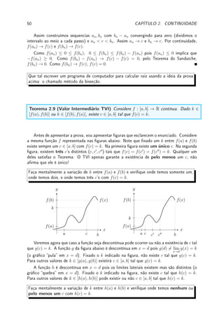 48 CAPÍTULO 2. CONTINUIDADE
x 6= e, g(x) = (x − e) 6= 0 se x ∈ Q ou g(x) = 0 se x 6∈ Q. Veja o gráco da função
e entenda isso! Assim, o conjunto dos pontos de descontinuidade é R − {e} (todos pontos
menos e). Novamente são pontos de descontinuidade por oscilação.
(c) Veja o gráco na p. 11. Fica claro que o conjunto dos pontos de descontinuidade é
Z, os lugares onde o valor da função cai de 1 para 0. Como os limites laterais existem mas
são distintos entre si, são pontos de descontinuidade por quebra.
(d) Assim j(x) ∈ {0, 1, 2, . . . , 8, 9}. Em [0, 0.1) a função vale 0 (j(0) = j(0.02) =
j(0.099999) = 0), em [0.1, 0.2) a função vale 1 (j(0.1) = j(0.12) = j(0.199999) = 1), em
[0.2, 0.3) a função vale 2 (j(0.2) = j(0.22) = j(0.299999) = 2), (etc.) até em [0.9, 1.0) a
função vale 9 (j(0.9) = j(0.92) = j(0.999999) = 9). Quando chegamos no início do próximo
intervalo, a situação se repete: em [1.0, 1.1) a função vale 0 (j(1) = j(1.02) = j(1.099999) =
0), etc.
Portanto o gráco é formado por dez degraus em cada intervalo [n, n + 1] com n ∈ Z.
O conjunto dos pontos de descontinuidade é {±0.1, ±0.2, ±0.3, . . . , ±1.0, ±1.1, . . .},
os pontos onde o gráco da função quebra. Em 0 ela é contínua. Como os limites laterais
existem mas são distintos entre si, são pontos de descontinuidade por quebra.
x
y
j(x) = primeiro digito da expansão decimal de x
−0.6 −0.4 −0.2 0.2 0.4 0.6 0.8 1.0 1.2 1.4
1
2
3
4
5
6
7
8
9
Note paralelismo da estrutura dos Teoremas, Lema e Corolário de continuidade que
começam aqui e dos resultados correspondentes de limites das páginas 1214.
Lema 2.3 As funções f(x) = C e f(x) = x são contínuas em R.
Prova: Deixamos para o leitor pois é fácil ver ( ¨
^) que é verdade.
Teorema 2.4 (continuidade da soma, produto e divisão) Se f e g são contínuas em
I então f + g, f − g, f · g e
f
g
(nos pontos onde g 6= 0) são contínuas em I .
Prova: Segue do Teorema 1.6 da p.12.
Corolário 2.5 (continuidade de polinômios e funções racionais) Polinômios e fun-
ções racionais (Denição 1.8 da p.12) são funções contínuas.
Prova: Basta aplicar o Lema 2.3 e o Teorema 2.4. Deixamos os detalhes para o leitor ou
para seu professor ( ¨
^). Vai ajudar ler a prova do Corolário 1.7 da p.12.
 