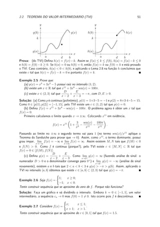 2.2. TEOREMA DO VALOR INTERMEDIÁRIO (TVI) 49
Teorema 2.6 (continuidade da composta) Se g é contínua em c ∈ R e f é contínua
em g(c), então h(x) = f(g(x)) é contínua em x = c. Ou seja, a composição de funções
contínuas é uma função contínua.
Prova: Segue do Teorema 1.9 da p.13.
Teorema 2.7 (continuidade da função raiz e algumas transcendentes) São funções
contínuas:
n
√
x, sen(x), cos(x), tan(x), log(x), ex
, arcsen(x), arccos(x), e arctan(x),
Prova: Leia a Seção 2.3, p.52.
'

$
%
Observação 2.4 Combinando os Teoremas 2.4, 2.6 e 2.7 concluímos que todas combina-
ções (se denominador não se anula) destas funções é uma função contínua. Por exemplo
a função abaixo é contínua:
sen


x7
+ 2 cos
h
7
p
x2 + log(x2 + 1)
i
ex−1 + 5

 .
'

$
%
Observação 2.5 Deixei para nal desta seção uma polêmica da denição de continuidade
dos livros de cálculo: a função 1/x é contínua ou não?
Tudo depende de denições. Do jeito que denimos, em (0, 1) sim, em (−1, 1) não pois
ela não está denida no 0. Aqui não denimos continuidade em intervalos disjuntos como
(−1, 0) ∪ (0, 1), somente em intervalos conexos. Caso deníssemos, ela seria contínua em
(−1, 0) ∪ (0, 1). Na prática esta polêmica não possui a menor importância.
2.2 Teorema do Valor Intermediário (TVI)
O TVI é um dos Teoremas mais importantes do Cálculo (juntamente com o TVE  Teorema
dos Valores Extremos  e o TFC  Teorema Fundamental do Cálculo). Sua demonstração é
interessante e sugere um método numérico importante: o método da bisseção.
A aplicação mais importante do TVI é garantir a existência de solução para equações. Por
exemplo, o TVI, garante que existe x ∈ R tal que x11
+ 3x8
− sen(x) − 100π = 0. Para o
cálculo efetivo precisamos de um método numérico.
A demonstração do TVI é baseada no lema abaixo, que garante que o gráco de uma
função contínua que começa abaixo do eixo x (f(a)  0) e que termina acima do eixo x
(f(b)  0) necessariamente intercepta o eixo x.
Lema 2.8 (Valor Intermediário) Considere f : [a, b] → R contínua. Se f(a)  0  f(b)
(ou f(b)  0  f(a)), então existe c ∈ [a, b] tal que f(c) = 0.
Prova: [cabe ao leitor desenhar uma gura e entender este texto] Para xar ideias suponha
que f(a)  0  f(b) (o caso f(b)  0  f(a) é análogo). Utilizamos o método da
bisseção: tome c = (a + b)/2. Se f(c) = 0 acabou a busca. Se f(c)  0 continue buscando
raiz no intervalo intervalo [a, c], se f(c)  0 em [c, b]. Dependendo do caso denimos a1 = a
e b1 = c ou a1 = c e b1 = b para nos dois casos continuar buscando em [a1, b1].
Agora tome c = (a1 + b1)/2. Se f(c) = 0 acabou a busca, senão continue buscando em
[a2, b2] com a2 = a1 e b2 = c, se f(c)  0, ou a2 = c e b2 = b1, se f(c)  0.
 