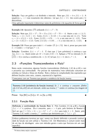 50 CAPÍTULO 2. CONTINUIDADE
Assim construímos sequencias an, bn com bn − an convergindo para zero (dividimos o
intervalo ao meio a cada passo) e an  c  bn. Assim an → c e bn → c. Por continuidade,
f(an) → f(c) e f(bn) → f(c).
Como f(an) ≤ 0 ≤ f(bn), 0 ≤ f(bn) ≤ f(bn) − f(an) pois f(an) ≤ 0 implica que
−f(an) ≥ 0. Como f(bn) − f(an) → f(c) − f(c) = 0, pelo Teorema do Sanduíche,
f(bn) → 0. Como f(bn) → f(c), f(c) = 0.
Que tal escrever um programa de computador para calcular raiz usando a ideia da prova
acima: o chamado método da bisseção.
Teorema 2.9 (Valor Intermediário TVI) Considere f : [a, b] → R contínua. Dado k ∈
[f(a), f(b)] ou k ∈ [f(b), f(a)], existe c ∈ [a, b] tal que f(c) = k.
Antes de apresentar a prova, vou apresentar guras que esclarecem o enunciado. Considere
a mesma função f representada nas guras abaixo. Note que xado um k entre f(a) e f(b)
existe sempre um c ∈ [a, b] com f(c) = k. Na primeira gura existe um único c. Na segunda
gura, existem três c's distintos (c, c0
, c00
) tais que f(c) = f(c0
) = f(c00
) = k. Qualquer um
deles satisfaz o Teorema: O TVI apenas garante a existência de pelo menos um c, não
arma que ele é único!
Faça mentalmente a variação de k entre f(a) e f(b) e verique onde temos somente um,
onde temos dois, e onde temos três c's com f(c) = k.
x
y
a b
c
f(a)
f(b)
k
f(x)
x
y
a b
c c0
c00
f(a)
f(b)
k
f(x)
Veremos agora que caso a função seja descontínua pode ocorrer ou não a existência de c tal
que g(c) = k. A função g da gura abaixo é descontínua em x = d pois g(d) 6= lim
x→d
g(x) = k
(o gráco pula em x = d). Fixado o k indicado na gura, não existe c tal que g(c) = k.
Para outros valores de k ∈ [g(a), g(b)] existirá c ∈ [a, b] tal que g(c) = k.
A função h é descontínua em x = d pois os limites laterais existem mas são distintos (o
gráco quebra em x = d). Fixado o k indicado na gura, não existe c tal que h(c) = k.
Para outros valores de k ∈ [h(a), h(b)] pode existir ou não c ∈ [a, b] tal que h(c) = k.
Faça mentalmente a variação de k entre h(a) e h(b) e verique onde temos nenhum ou
pelo menos um c com h(c) = k.
 