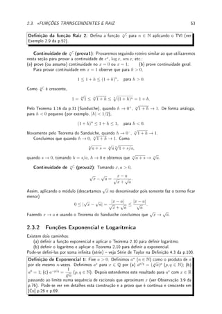 2.2. TEOREMA DO VALOR INTERMEDIÁRIO (TVI) 51
x
y
a b
d
g(a)
g(b)
k
g(x)
x
y
a b
d
h(a)
h(b)
k
h(x)
Prova: (do TVI) Dena h(x) = f(x)−k. Assim se f(a) ≤ k ≤ f(b), h(a) = f(a)−k ≤ 0
e h(b) = f(b)−k ≥ 0. Se h(a) = 0 ou h(b) = 0, então f(a) = k ou f(b) = k e está provado
o TVI. Caso contrário, h(a)  0  h(b), e aplicando o Lema 2.8 na função h concluímos que
existe c tal que h(c) = f(c) − k = 0 e portanto f(c) = k.
Exemplo 2.5 Prove que:
(a) p(x) = x3
+ 3x2
− 5 possui raiz no intervalo (1, 2).
(b) existe um x ∈ R tal que x11
+ 3x8
− sen(x) = 100π.
(c) existe x ∈ (2, 3) tal que
D
x − 2
+
E
x − 3
= −π, com D, E  0.
Solução: (a) Como p é contínua (polinômio), p(1) = 1+3−5 = −1 e p(2) = 8+3·4−5 = 15.
Como 0 ∈ [p(1), p(2)] = [−1, 15], pelo TVI existe um c ∈ (1, 2) tal que p(c) = 0.
(b) Dena f(x) = x11
+ 3x8
− sen(x) − 100π. O problema agora é obter um x tal que
f(x) = 0.
Primeiro calculamos o limite quando x → ±∞. Colocando x11
em evidência,
f(x) = x11

1 +
3
x3
−
sen(x)
x11
−
100π
x11

.
Passando ao limite no ±∞ o segundo termo vai para 1 (no termo sen(x)/x11
aplique o
Teorema do Sanduíche para provar que → 0). Assim, como x11
, o termo dominante, possui
grau impar, lim
x→−∞
f(x) = −∞ e lim
x→∞
f(x) = ∞. Assim existem M, N tais que f(M)  0
e f(N)  0. Como f é contínua (porque?), pelo TVI existe c ∈ [M, N] ⊂ R tal que
f(c) = 0 ∈ [f(M), f(N)].
(c) Dena g(x) =
D
x − 2
+
E
x − 3
. Como lim
x→2+
g(x) = ∞ (fazendo análise de sinal: o
numerador D  0 e o denominador converge para 0+
) e lim
x→3−
g(x) = −∞ (análise de sinal
novamente), existem a e b tais que 2  a  b  3 e g(a)  −π  g(b). Assim, aplicando o
TVI no intervalo [a, b] obtemos que existe c ∈ [a, b] ⊂ (2, 3) tal que g(c) = −π.
Exemplo 2.6 Seja f(x) =
(
1; x ≥ 0;
−1; x  0.
Tente construir sequência que se aproxime do zero de f. Porque não funciona?
Solução: Faça um gráco e vá dividindo o intervalo. Embora k = 0 ∈ [−1, 1], um valor
intermediário, a sequência cn → 0 mas f(0) = 1 6= 0. Isto ocorre pois f é descontínua.
Exemplo 2.7 Considere f(x) =
(
x; x ≤ 1;
x + 1; x  1.
.
Tente construir sequência que se aproxime de c ∈ [0, 1] tal que f(c) = 1.5.
 