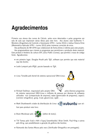 Agradecimentos
Primeiro aos alunos dos cursos de Cálculo, pelas erros detectados e pelas perguntas em
sala de aula que inspiraram várias ideias para este livro. Aos alunos José Guilherme T.
Monteiro (Engenharia de Controle e Automação UFRJ  turma 2011) e Joshua Silveira Kritz
(Matemática Aplicada UFRJ  turma 2013) pelas inúmeras correções de erros.
Aos professores do IMUFRJ que colaboraram de forma direta e indireta para este projeto.
Aos programadores que criaram os programas que permitiram a produção deste material.
Este produto é herdeiro da cultura GPL (Gnu Public License), que permite o reuso de código
fonte. Agradecemos:
• em primeiro lugar, Douglas Knuth pelo T
EX, software que permite que este material
seja tão bonito;
• Leslie Lamport pelo L
A
T
EX, pacote baseado no T
EX;
• Linus Torvalds pelo kernel do sistema operacional GNU-Linux;
• Richard Stallman, responsável pelo projeto GNU, pelos diversos programas
do sistema operacional GNU-Linux e milhares de pessoas por dezenas de softwares
utilizados: tar (compactação de arquivos), make (gerenciador de programa), aspell
(corretor ortográco), grep, find, ghostview, xpdf, . . . ;
• Mark Shuttleworth criador da distribuição do Linux que uti-
lizei para produzir este livro;
• Bram Moolenaar pelo (editor de texto);
• Till Tantau pelo TikZ e PGF e Supoj Sutanthavibul, Brian Smith, Paul King e outros
pelo Xfig, que possibilitaram a geração de grácos tão bonitos;
• Raimundo dos Santos Moura pelo vero (Vericador Ortográco em português);
v
 