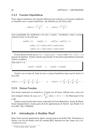 54 CAPÍTULO 2. CONTINUIDADE
Denição de Exponencial 2: (Exemplo 4.16 da p.100)
exp(x) = ex
= 1 + x +
x2
2!
+
x3
3!
+
x4
4!
+ · · ·
Pode-se provar que é contínua e crescente. Denimos o log como a função inversa e
denimos, para a  0, x ∈ R, ax
= (elog a
)x
= ex log a
e loga x =
log x
log a
.
Denição de logaritmo 1: Denimos log c como a área com sinal (integral) embaixo
da curva y = 1/x entre x = 1 e x = c. Deduzimos todas suas propriedades (exercício
Extra 6.4 da p.191), incluindo ser contínua e crescente (Desao 5.2 da p.167).
Denição de logaritmo 2: (exercício Extra 4.3 da p.124)
log(1 + x) = x −
x2
2
+
x3
3
−
x4
4
+
x5
5
−
x6
6
· · ·
Continuidade da Exponencial (prova): Provamos a continuidade da exponencial
assumindo sua continuidade no zero:
lim
x→0
ex
= 1.
Trocando variável (x = a+h) e utilizando a propriedade básica da exponencial (ex+y
= ex
ey
)
obtemos que:
lim
x→a
ex
= lim
h→0
ea+h
= lim
h→0
(ea
eh
) = ea
· lim
h→0
eh
= ea
· 1 = ea
.
Pode-se fazer algo similar com log: assuma continuidade em x = 1 e prove continuidade em
ponto qualquer. Veja Desao 2.4 da p.63.
2.3.3 Funções Trigonométricas
No ensino médio denimos sen, cos, etc. através de geometria (razões em triângulos retân-
gulo). O problema é que em Cálculo (e Análise Real) precisamos de uma denição analítica
destas funções. Existem dois caminhos:
(a) denir a seno e cosseno e denir as outras funções (por exemplo tan x = sen x/ cos x)
utilizando estas duas.
(b) denir arco-tangente e, aplicando Teorema 2.10 denir tan x. Com estas duas (veja
mais abaixo) denimos todas as outras.
Pode-se deni-las por soma innita (série)  veja Série de Taylor na Denição 4.3 da p.100.
A existência e a continuidade das inversas (arcsen, arccos, arctan nos intervalos apropriados)
seguem do Teorema 2.10.
Denição de seno e cosseno: (exercício Extra 4.3 da p.124)
sen(x) = x −
x3
3!
+
x5
5!
−
x7
7!
+
x9
9!
+ · · · e cos(x) = 1 −
x2
2!
+
x4
4!
−
x6
6!
+
x8
8!
+ · · · .
Destas denições pode-se provar (ver Problema 3.14 da p.88) que sen2
(x) + cos2
(x) = 1.
 