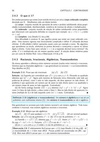 56 CAPÍTULO 2. CONTINUIDADE
2.3.4 Funções Hiperbólicas
Possui alguma importância (em equações diferenciais por exemplo ou em funções complexas)
os chamados seno e cosseno hiperbólicos. São denidos por (ver [Co] p.183):
senh(x) =
ex
− e−x
2
e cosh(x) =
ex
+ e−x
2
.
Suas propriedades são semelhantes a do seno e cosseno. Convidamos o leitor a provar
(exercício Extra 2.6 da p.62) que:
senh(0) = 0; cosh(0) = 1; cosh2
(x) − senh2
(x) = 1;
senh(a + b) = senh a cosh b + senh b cosh a;
cosh(a + b) = cosh a cosh b + senh a senh b
O nome decorre do fato que se x(t) = cosh(t) e y(t) = senh(t) então x2
(t)−y2
(t) = 1, a
equação da hipérbole. Existem relações (veja Desao 2.6 da p.63) surpreendentes envolvendo
números complexos.
Para todo θ ∈ R,
cos(iθ) = cosh(θ) e sen(iθ) = i senh(θ).
Termino com as séries de Taylor do seno e cosseno hiperbólicos (veja exercício Extra 4.3
da p.124).
senh(x) = x +
x3
3!
+
x5
5!
+
x7
7!
+
x9
9!
+ · · · e cosh(x) = 1 +
x2
2!
+
x4
4!
+
x6
6!
+
x8
8!
+ · · · .
2.3.5 Outras Funções
Uma função importante em estatística é a função erro de Gauss, denida como a área com
sinal (integral) embaixo da curva y(x) =
2e−x2
√
π
entre x = 0 e x = c. Ver Observação 5.4 da
p.140.
Existem outras funções (bem menos conhecidas) da Física-Matemática: função de Bessel,
função hipergeométrica, função gama de Euler (generalização do fatorial: veja Desao 5.13
da p.168). Veja a Wikipédia.
2.4 ?Introdução à Análise Real1
Nesta Seção opcional apresentamos alguns conceitos básicos de Análise Real. Remetemos os
leitores a um livro de Análise como por exemplo [NC], disponível em www.labma.ufrj.br/
~mcabral/livros.
1A leitura desta seção é opcional.
 