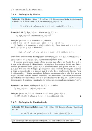 2.4. ?INTRODUÇÃO À ANÁLISE REAL 57
2.4.1 Cardinalidade
Denição 2.11 (cardinalidade) Dizemos que dois conjuntos possuem a mesma cardina-
lidade se existe uma bijeção entre os conjuntos.
Exemplo 2.10 Compare a cardinalidade entre:
(a) N e o conjunto dos inteiros positivos pares. (b) N e Z.
Solução: (a) dena a função f(n) = 2n que é uma bijeção. Logo possuem a mesma
cardinalidade.
(b) dena a função f : N → Z que leva os pares em 0, 1, 2, . . . e os impares em
−1, −2, −3, . . . que é uma bijeção. Logo possuem a mesma cardinalidade.
Um resultado surpreendente é que a cardinalidade de Q e N (e portanto de Z) é a mesma.
Teorema 2.12 A cardinalidade de Q e N é a mesma.
Prova: (esboço) Podemos imaginar a prova como um programa de computador que apre-
sentará todas as frações positivas. Basta associar a primeira fração com o 1, a segunda com
o 2, etc. Isto será naturalmente uma bijeção. Basta a cada etapa mostrar todas as frações
cuja soma do numerador e denominador é um certo número. Assim:
soma 1: 0/1;
soma 2: 1/1;
soma 3: 1/2, 2/1;
soma 4: 1/3, 2/2, 3/1;
soma 5: 1/4, 2/3, 3/2, 4/1;
soma 6: 1/5, 2/4, 3/3, 4/2, 5/1;
soma 7: 1/6, 2/5, 3/4, 4/3, 5/2, 6/1;
.
.
.
Pode-se fazer uma gura indicando a prova. Veja detalhes em [NC] ou na internet.
Denição 2.13 (conjunto enumerável) Os conjuntos que possuem a mesma cardinali-
dade que N são ditos innitos enumeráveis.
Teorema 2.14 (Cantor2
) A cardinalidade de R é estritamente maior que a de N.
Prova: Como N ⊂ R é claro que R possui cardinalidade igual ou maior. Para terminar
aplique o argumento diagonal de Cantor. Outra opção é utilizar o princípio dos intervalos
encaixantes. Veja [NC] ou wikipedia Cantor's diagonal argument.
'

$
%
Observação 2.7 Assim N, Z, Q são conjuntos enumeráveis e R é não-enumerável. Existe
diferença entre conjuntos innitos: alguns são mais innitos do que outros. Na realidade
existem conjuntos com cardinalidade estritamente maior do que R, formando uma cadeia
de conjuntos, cada um estritamente maior do que o anterior. Isto é provado pelo argumento
de Cantor generalizado (vide internet ou [NC]).
2Georg Cantor: ?1845 St Petersburg, Russia  †1918 Halle, Alemanha.
 
