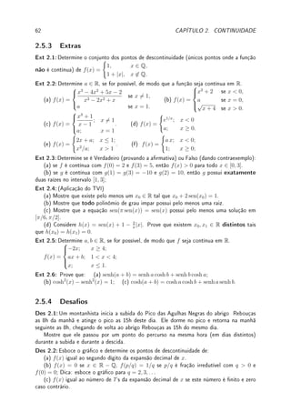 60 CAPÍTULO 2. CONTINUIDADE
2.5 Exercícios de Continuidade
2.5.1 Exercícios de Fixação
Fix 2.1:Determine se é Verdadeiro (provando a armativa) ou Falso (dando contraexemplo):
(a) Se lim
x→a
f(x) existe, então f é contínua em a.
(b) Se f é contínua em a, então lim
x→a−
f(x) existe.
(c) Se f é descontínua em a, então lim
x→a−
f(x) 6= lim
x→a+
f(x).
Fix 2.2:
(a) Determine se f esboçada no gráco abaixo é contínua ou não nos pontos A, B, C, D.
(b) Explique, caso não seja contínua, qual (quais) condições são violadas.
(c) Determine os pontos de descontinuidade removível
x
y
A B C D
Fix 2.3:Considere as funções abaixo:
(I) f(x) =
(
x; x  0;
0; x ≥ 0;
(II) g(x) =
(
x; x  0;
1; x ≥ 0;
(III) h(x) =
(
5; x ≥ −2;
4; x  −2;
Determine se são contínuas em: (a) R; (b) (−2, 0); (c) [−2, 0].
Fix 2.4:Esboce o gráco de uma função contínua cujos pontos de descontinuidade (únicos
pontos onde a função não é contínua) são: (a) {1, 2, 3}; (b) N = {1, 2, . . .}.
Fix 2.5:Determine um k ∈ R, se for possível, de modo que a função seja contínua em R.
(a) f(x) =



1
x
; x 6= 0;
k; x = 0;
(b) f(x) =



1
x2
; x 6= 0;
k; x = 0;
(c) f(x) =
(
x sen 1
x

; x 6= 0;
k; x = 0;
Fix 2.6:Seja f contínua em [1, 4] tal que f(1) = 2, f(2) = 3, f(3) = −1 e f(4) = 2.
Determine se é Verdadeiro (provando a armativa) ou Falso (dando contraexemplo):
(a) f não tem raiz em [1, 2]; (b) f tem pelo menos duas raízes em [1, 4];
(c) f tem exatamente uma raiz em [2, 3].
Fix 2.7:Determine se é Verdadeiro (provando a armativa) ou Falso (dando contraexemplo):
(a) a função que representa o número de habitantes de uma cidade em função do tempo
é contínua em todos os pontos;
(b) a função que representa a altura de uma pessoa em função do tempo é contínua em
todos os pontos;
Fix 2.8:Estude o Teorema 2.9 da p.50 (TVI) e determine se é Verdadeiro (provando a
armativa) ou Falso (dando contraexemplo):
(a) Se f é contínua com f(0)  0 e f(1)  0, então f(x)  0 para todo x ∈ [0, 1].
(b) Se g(1)  0  g(2), então g possui raiz em [1, 2].
(c) Se h é contínua e h(2)  k  h(4), então existe c ∈ (2, 4) tal que h(c) = k.
(d) Se j é contínua e k  j(2)  j(4), então não existe c ∈ (2, 4) tal que h(c) = k.
 