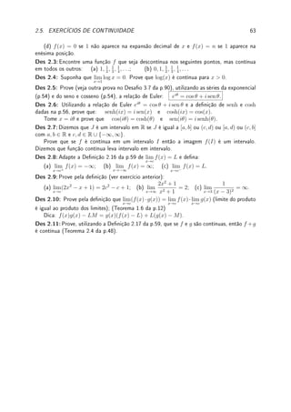 2.5. EXERCÍCIOS DE CONTINUIDADE 61
Fix 2.9:Estude o Teorema 2.9 da p.50 (TVI). Considere f : [−3, −1] → R contínua com
f(−3) = 5 e f(−1) = 2. Determine se é Verdadeiro ou corrija:
(a) Se K ∈ [−3, −1], então existe c ∈ [2, 5] tal que f(c) = K.
(b) Se K ∈ [3, 4], então existe c ∈ [−3, −1] tal que f(c) = K.
(c) Se K ∈ [0, 3], então existe c ∈ [−3, −1] tal que f(c) = K.
Fix 2.10:Estude o Lema 2.3 da p.48 e o Teorema 2.4 da p.48. Supondo que f é contínua,
prove, fazendo referência somente ao Lema 2.3 e o Teorema 2.4, que h(x) =
5[f(x)]3
x2 + 1
é
contínua.
2.5.2 Problemas
Prob 2.1:Determine o conjunto dos pontos de descontinuidade (pontos onde a função não
é contínua) de: (a) f(x) =



1
sen(x)
; x 6= kπ; k ∈ Z
1; x = kπ;
(b) g(x) =
1
2 + cos(x)
;
(c) h(x) = x − bxc; (d) j(x) =
(
x; x ∈ Q;
x3
; x 6∈ Q.
Prob 2.2:Determine se f(x) =





|x + 2|; x  0;
3; x = 0;
3 − x; x  0.
é contínua e calcule lim
x→−∞
f(x).
Prob 2.3:
(a) Seja f(x) = x4
− 2x3
+ x2
+ 7 sen(x). Mostre que existe a ∈ R tal que f(a) = 10.
(b) Mostre que existe pelo menos um b  0 tal que log(b) = e−b
.
(c) Considere f contínua em [0, 1] com 0 ≤ f(x) ≤ 1. Mostre que existe c ∈ [0, 1] tal
que f(c) = c.
(d) Suponha que f é contínua em [0, 2] com f(1) = −3 e f(x) 6= 0 para todo x ∈ [0, 2].
Prove que f(x)  0 para todo x ∈ [0, 2].
Prob 2.4:Determine a ∈ R, se for possível, de modo que a função seja contínua em R.
(a) f(x) =



(x − 2)2
(x + a)
x2 − 4 x + 4
; x 6= 2
7; x = 2.
(b) f(x) =





2x + 5 se x  −1,
a se x = −1,
x2
− 3 se x  −1.
(c) f(x) =



x
|x|
; |x| ≥ 1
ax; |x|  1.
(d) f(x) =
(
sen 1
x

; x 6= 0;
a; x = 0;
(e) f(x) =
(
e1/x
; x  0
a; x ≤ 0.
(f) f(x) =



sen(6x)
sen(8x)
; x 6= 0;
a; x = 0.
.
Prob 2.5:Determine a, b ∈ R, se for possível, de modo que f seja contínua em R.
f(x) =
(
ax + b; |x| ≤ 2;
|x − 1|; |x|  2
.
Prob 2.6:Suponha que f : R → R é contínua e f(x) ∈ Q para todo x ∈ R. Prove que
f(x) é constante para todo x ∈ R.
 