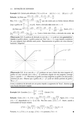 Capı́tulo 3
Derivada
Objetivos: Introduzir o conceito de derivada, relacionando-o com sua interpretação geo-
métrica e Física. A primeira aplicação, intimamente ligada à denição, é determinar reta
tangente ao gráco. Apresentar diversas notações utilizadas para derivadas.
Calcular a derivada pela denição para algumas funções, incluindo as trigonométricas,
exponencial e logaritmo (utilizando os limites fundamentais). Apresentar propriedades básicas
(derivada da soma, produto, divisão) e avançadas (derivada da composta).
Apresentar a derivada da função inversa e da função denida implicitamente como aplica-
ções da derivada da composta.
Apresentar o Teorema do Valor Médio (TVM), um resultado importante do Cálculo, com
aplicação na determinação de regiões de crescimento e decrescimento da função.
3.1 Denição de Derivada
Pré-Cálculo: Rever equação da reta na forma y = mx+b e na forma y−y0 = m(x−x0).
Qual o signicado geométrico de m, x0 e y0?
Resposta: O coeciente m é o chamado coeciente angular, pois m = tan θ, onde θ é o
ângulo que a reta forma com o eixo x. Assim m  0 implica que a função f(x) = mx + b
é crescente; m  0 que f é decrescente e se m = 0 f é constante. Os coecientes x0, y0
representam o ponto (x0, y0) onde a reta passa.
Assim, sabendo o coeciente angular (m) e um ponto (x0, y0) onde a reta passa obtemos
a equação da reta.
Denição 3.1 Dada uma função f denida próxima de um ponto a, denimos a sua derivada
em a por f0
(a) = lim
h→0
f(a + h) − f(a)
h
. Dizemos que f é derivável ou diferenciável em a.
Lema 3.2 f0
(a) = lim
x→a
f(x) − f(a)
x − a
Prova: Mude variáveis para x = a + h.
65
 