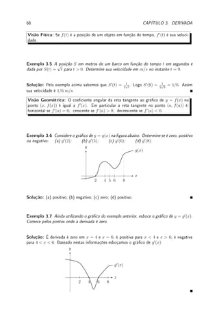 66 CAPÍTULO 3. DERIVADA




Observação 3.1 Se y = f(x), podemos ver este limite como uma taxa de variação:
f0
(a) = lim
∆x→0
∆y
∆x
, a variação de y sobre a variação de x.
A ideia de taxa de variação de uma função é importante. A derivada provém da ideia de passar
de taxa de variação média para variação instantânea. Conforme mostra quadro abaixo, esta
passagem pode ser interpretada com Geometria ou com Física.
f(x) − f(a)
x − a
f0
(a)
Matemática taxa média de variação de f taxa instantânea
Física velocidade média velocidade instantânea
Geometria coef. angular reta secante coef. angular reta tangente
Visão Analítica: Partindo da denição básica, podemos derivar diversas funções.
Lema 3.3 A derivada de f(x) = C é zero e derivada de f(x) = x é 1.
Prova: Se f(x) = C, f0
(x) = lim
h→0
f(x + h) − f(x)
h
= lim
h→0
C − C
h
= lim
h→0
0
h
= 0.
Se f(x) = x, f0
(x) = lim
h→0
f(x + h) − f(x)
h
= lim
h→0
x + h − x
h
= lim
h→0
h
h
= lim
h→0
1 = 1.
Exemplo 3.1 Calcule pela denição a derivada de: (a) f(x) = x2
; (b) g(x) = x3
.
Solução: (a) Como (x + h)2
− x2
= 2hx + h2
,
f(x + h) − f(x)
h
=
(x + h)2
− x2
h
=
2hx + h2
h
= 2x + h (para h 6= 0).
Assim f0
(x) = lim
h→0
f(x + h) − f(x)
h
= lim
h→0
(2x + h) = 2x.
(b) Como (x + h)3
− x3
= 3hx2
+ 3xh2
+ h3
,
g(x + h) − g(x)
h
=
(x + h)3
− x3
h
=
3hx2
+ 3xh2
+ h3
h
= 3x2
+ 3xh + h2
(para h 6= 0).
Assim g0
(x) = lim
h→0
f(x + h) − f(x)
h
= lim
h→0
(3x2
+ 3xh + h2
) = 3x2
.
Exemplo 3.2 Calcule pela denição a derivada de: (a) f(x) =
1
x
; (b) g(x) =
√
x.
Solução: (a) Como f(x + h) − f(x) =
1
x + h
−
1
x
=
x − (x + h)
x(x + h)
=
−h
x(x + h)
,
f(x + h) − f(x)
h
=
−1
x(x + h)
. Assim f0
(x) = lim
h→0
f(x + h) − f(x)
h
= lim
h→0
−1
x(x + h)
=
−1
x2
.
(b) Racionalizando g(x + h) − g(x) =
√
x + h −
√
x obtemos
(x + h) − x
√
x + h +
√
x
=
h
√
x + h +
√
x
. Logo,
g(x + h) − f(x)
h
=
1
√
x + h +
√
x
.
Assim g0
(x) = lim
h→0
g(x + h) − g(x)
h
= lim
h→0
1
√
x + h +
√
x
=
1
2
√
x
.
 