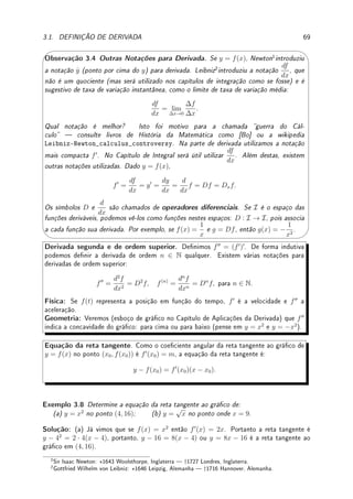 3.1. DEFINIÇÃO DE DERIVADA 67
Exemplo 3.3 Calcule pela denição f0
(0) e g0
(0) se: (a) f(x) = |x|; (b) g(x) = 3
√
x.
Solução: (a) Note que
f(0 + h) − f(0)
h
=
|0 + h| − |0|
h
=
|h|
h
.
Mas f0
(0) = lim
h→0
f(0 + h) − f(0)
h
= lim
h→0
|h|
h
que não existe pois os limites laterais diferem
(veja o gráco de
|x|
x
=
x
|x|
na p.6). Assim a derivada não existe em x = 0.
(b) Note que
g(0 + h) − g(0)
h
=
3
√
0 + h − 3
√
0
h
=
3
√
h
h
=
3
√
h
3
√
h3
=
1
3
√
h2
. Assim g0
(0) =
lim
h→0
g(0 + h) − g(0)
h
= lim
h→0
1
3
√
h2
= ∞. Como o limite não é nito, a derivada não existe.




Observação 3.2 A ausência de derivada no zero de y = |x| pode ser vista geometrica-
mente no gráco abaixo: o gráco possui um bico em x = 0, o que impede a existência
de uma tangente bem denida neste ponto. Representamos no gráco em cinza diversas
possíveis tangentes.
x
y
y = |x|
x
y
y = 3
√
x
'

$
%
Observação 3.3 Já no caso de y = 3
√
x podemos ver que o limite das retas tangente ao
gráco no zero coincide com o eixo y. O coeciente angular da reta tangente converge
para ∞ quando x → 0. Marcamos no gráco as retas tangentes ao gráco em dois pontos
próximos do zero. Observe que o gráco de y = 3
√
x pode ser obtido partindo do gráco
de y = x3
.
Como a existência de derivada em um ponto impede o surgimento de bicos, dizemos que
uma função derivável é suave.
Exemplo 3.4 Considere f(x) =
(
x2
; x ∈ Q;
0; x 6∈ Q
. Calcule f0
(0).
Solução: Como f(0) = 0, f0
(0) = lim
h→0
f(0 + h) − f(0)
h
= lim
h→0
f(h)
h
. Agora f(h) = 0 ou
f(h) = h2
, dependendo se h ∈ Q ou não. Nos dois casos, |f(h)| ≤ h2
. Assim, usando a
continuidade da função módulo,
|f0
(0)| =
 
