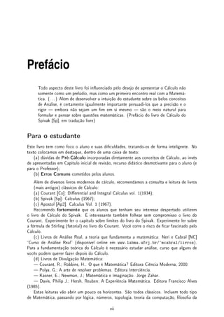 Prefácio
Todo aspecto deste livro foi inuenciado pelo desejo de apresentar o Cálculo não
somente como um prelúdio, mas como um primeiro encontro real com a Matemá-
tica. (. . . ) Além de desenvolver a intuição do estudante sobre os belos conceitos
de Análise, é certamente igualmente importante persuadi-los que a precisão e o
rigor  embora não sejam um m em si mesmo  são o meio natural para
formular e pensar sobre questões matemáticas. (Prefácio do livro de Cálculo do
Spivak [Sp], em tradução livre)
Para o estudante
Este livro tem como foco o aluno e suas diculdades, tratando-os de forma inteligente. No
texto colocamos em destaque, dentro de uma caixa de texto:
(a) dúvidas de Pré-Cálculo incorporadas diretamente aos conceitos de Cálculo, ao invés
de apresentadas em Capítulo inicial de revisão, recurso didático desmotivante para o aluno (e
para o Professor);
(b) Erros Comuns cometidos pelos alunos.
Além de diversos livros modernos de cálculo, recomendamos a consulta e leitura de livros
(mais antigos) clássicos de Cálculo:
(a) Courant [Co]: Dierential and Integral Calculus vol. 1(1934);
(b) Spivak [Sp]: Calculus (1967);
(c) Apostol [Ap2]: Calculus Vol. 1 (1967).
Recomendo fortemente que os alunos que tenham seu interesse despertado utilizem
o livro de Cálculo do Spivak. É interessante também folhear sem compromisso o livro do
Courant. Experimente ler o capítulo sobre limites do livro do Spivak. Experimente ler sobre
a fórmula de Stirling (fatorial) no livro do Courant. Você corre o risco de car fascinado pelo
Cálculo.
(c) Livros de Análise Real, a teoria que fundamenta a matemática: Neri e Cabral [NC]
Curso de Análise Real (disponível online em www.labma.ufrj.br/~mcabral/livros).
Para a fundamentação teórica do Cálculo é necessário estudar análise, curso que alguns de
vocês podem querer fazer depois do Cálculo.
(d) Livros de Divulgação Matemática:
 Courant, R.; Robbins, H.. O que é Matemática? Editora Ciência Moderna, 2000.
 Polya, G.; A arte de resolver problemas. Editora Interciência.
 Kasner, E.; Newman, J.; Matemática e Imaginação. Jorge Zahar.
 Davis, Philip J.; Hersh, Reuben; A Experiência Matemática. Editora Francisco Alves
(1985).
Estas leituras vão abrir um pouco os horizontes. São todos clássicos. Incluem todo tipo
de Matemática, passando por lógica, números, topologia, teoria da computação, losoa da
vii
 