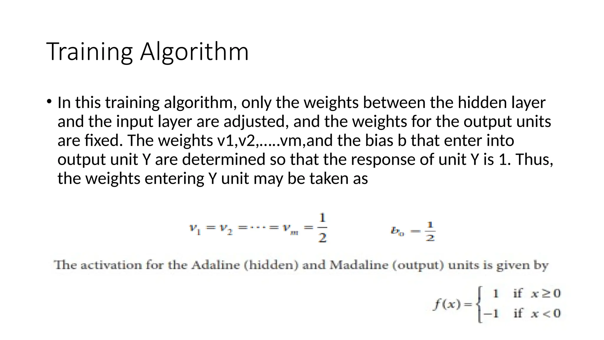 Training Algorithm
• In this training algorithm, only the weights between the hidden layer
and the input layer are adjusted, and the weights for the output units
are fixed. The weights v1,v2,…..vm,and the bias b that enter into
output unit Y are determined so that the response of unit Y is 1. Thus,
the weights entering Y unit may be taken as
 