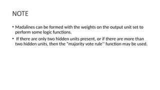 NOTE
• Madalines can be formed with the weights on the output unit set to
perform some logic functions.
• If there are only two hidden units present, or if there are more than
two hidden units, then the “majority vote rule’’ function may be used.
 