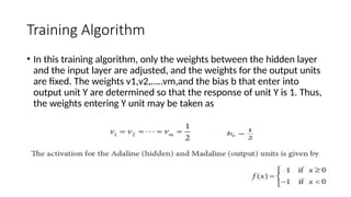 Training Algorithm
• In this training algorithm, only the weights between the hidden layer
and the input layer are adjusted, and the weights for the output units
are fixed. The weights v1,v2,…..vm,and the bias b that enter into
output unit Y are determined so that the response of unit Y is 1. Thus,
the weights entering Y unit may be taken as
 