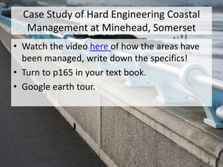 Case Study of Hard Engineering Coastal
Management at Minehead, Somerset
• Watch the video here of how the areas have
been managed, write down the specifics!
• Turn to p165 in your text book.
• Google earth tour.
 
