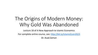 The Origins of Modern Money:
Why Gold Was Abandoned
Lecture 10 of A New Approach to Islamic Economics
For complete online course, see: http://bit.ly/IslamicEcon2023
Dr. Asad Zaman
 