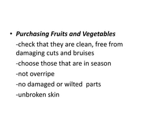 • Purchasing Fruits and Vegetables
-check that they are clean, free from
damaging cuts and bruises
-choose those that are in season
-not overripe
-no damaged or wilted parts
-unbroken skin
 