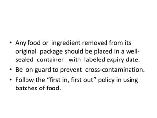 • Any food or ingredient removed from its
original package should be placed in a well-
sealed container with labeled expiry date.
• Be on guard to prevent cross-contamination.
• Follow the “first in, first out” policy in using
batches of food.
 