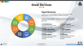 w w w . D o m a i n . c o m Page 68
www.MainSlide.com
© All Rights Reserved.
Confidential
F e a t u r e s S l i d e s
Great Services
Digital Marketing
Creativity is the key to success in the future, and primary education
where teachers can bring creativity in children at that level.
Creativity is the key to success in the future, and primary education where
teachers can bring creativity in children at that level keep growing Lorem
ipsum dolor
SEO Analysis
Creativity is the key to success
in the great and primary
education
Online Marketing
Creativity is the key to success
in the great and primary
education
Imbound
Creativity is the key to success
in the great and primary
education
Social Media
Creativity is the key to success
in the great and primary
education
Great Support
Creativity is the key to success
in the great and primary
education
Fast Delivery
Creativity is the key to success
in the great and primary
education
 