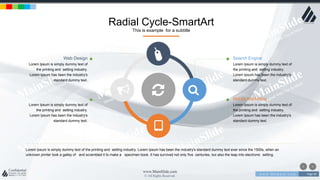 w w w . D o m a i n . c o m Page 69
www.MainSlide.com
© All Rights Reserved.
Confidential
Radial Cycle-SmartArt
This is example for a subtitle
Lorem Ipsum is simply dummy text of the printing and setting industry. Lorem Ipsum has been the industry's standard dummy text ever since the 1500s, when an
unknown printer took a galley of and scrambled it to make a specimen book. It has survived not only five centuries, but also the leap into electronic setting.
Search Engine
Lorem Ipsum is simply dummy text of
the printing and setting industry.
Lorem Ipsum has been the industry's
standard dummy text.
Mobile Marketing
Lorem Ipsum is simply dummy text of
the printing and setting industry.
Lorem Ipsum has been the industry's
standard dummy text.
Web Design
Lorem Ipsum is simply dummy text of
the printing and setting industry.
Lorem Ipsum has been the industry's
standard dummy text.
Advertiesing
Lorem Ipsum is simply dummy text of
the printing and setting industry.
Lorem Ipsum has been the industry's
standard dummy text.
 