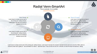w w w . D o m a i n . c o m Page 70
www.MainSlide.com
© All Rights Reserved.
Confidential
Lorem Ipsum is simply dummy text of the printing and setting industry. Lorem Ipsum has been the industry's standard dummy text ever since the 1500s, when an
unknown printer took a galley of and scrambled it to make a specimen book. It has survived not only five centuries, but also the leap into electronic setting.
Search Engine
Lorem Ipsum is simply dummy text of
the printing and setting industry.
Lorem Ipsum has been the industry's
standard dummy text.
Mobile Marketing
Lorem Ipsum is simply dummy text of
the printing and setting industry.
Lorem Ipsum has been the industry's
standard dummy text.
Web Design
Lorem Ipsum is simply dummy text of
the printing and setting industry.
Lorem Ipsum has been the industry's
standard dummy text.
Advertiesing
Lorem Ipsum is simply dummy text of
the printing and setting industry.
Lorem Ipsum has been the industry's
standard dummy text.
Radial Venn-SmartArt
This is example for a subtitle
 