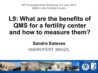 Sandro Esteves
ANDROFERT, BRAZIL
L9: What are the benefits of
QMS for a fertility center
and how to measure them?
IVF Preceptorship Hamburg, 4-5 July 2014
QMS in the Fertility Centre
ISO 9001:2008
 