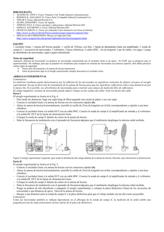 BIBLIOGRAFÍA
• ALONSO M., FINN E. Física. Volumen I. Ed. Fondo Educativo Interamericano.
• RESNICK R., HALLIDAY D., Física, Parte I Compañía Editorial Continental S.A.
• TIPLER P. Física, editorial Reverté S.A.
• SEARS, ZEMANSKY. Física. Ed Aguilar.
• TIPPENS, PAUL E. Física conceptos y aplicaciones, editorial McGraw-Hill
• SERWAY, RAYMOND A. Física. Editorial McGraw-Hill
• FRANCO GARCÍA A., Física con ordenador Curso Interactivo de Física en Internet:
http://www.sc.ehu.es/sbweb/fisica/cuantica/negro/espectro/espectro.htm
• MOLECULAR EXPRESSIONS: Physics of Light and Color
http://micro.magnet.fsu.edu/primer/lightandcolor/electromagintro.html
EQUIPO
1 oscilador Gunn, 1 antena del bocina grande, 1 varilla de 245mm, con hilo, 1 fuente de alimentación Gunn con amplificador, 1 sonda de
campo E, 1 accesorios de microondas; 1 voltímetro, 2 bases cilíndricas; 2 cables BNC , 2m de longitud; 1 par de cables, 1m negro, 1 juego
de absorbentes de microondas, regla o papel milimetrado
Notas de seguridad
¡Atención, potencia de microonda! La potencia de microondas suministrada por el oscilador Gunn es de aprox. 10-15mW que es peligroso para el
experimentador. Sin embargo, para que se preparen los estudiantes para ocuparse de sistemas de microondas con potencia superior, ellos deben practicar
ciertas reglas de seguridad:
Nunca mire directamente a la antena de bocina transmisora.
Antes de posicionar algo en el arreglo experimental, siempre desconecte el oscilador Gunn.
ARREGLO EXPERIMENTAL
Comentarios:
La medición resultante puede distorsionarse por la reflexión de las microondas en superficies verticales de objetos cercanos al arreglo
experimental: Escoja la dirección de transmisión de la antena de bocina para que las superficies reflectoras estén a una distancia de por
lo menos 4m. Si es posible, use absorbentes de microondas para construir una cámara de medición libre de reflexiones.
El campo magnético variante de microondas puede inducir voltajes en las vueltas del cable: Evite los bucles del cable.
Parte I
El arreglo experimental se ilustra en la Fig. 4.
− Para medir las distancias, haga una regla larga de 80cm pegando una escala de papel, o use una regla.
− Conecte el oscilador Gunn a la antena de bocina con los conectores rápidos (b).
− Alinee la antena de bocina horizontalmente, atornille la varilla de 25cm de longitud con el hilo correspondiente y sujételo a una base
cilíndrica.
− Conecte el oscilador Gunn a la salida OUT con un cable BNC. Conecte la sonda de campo E al amplificador de entrada y el voltímetro
a la salida DC OUT de la fuente de alimentación Gunn.
− Coloque la sonda de campo E delante de centro de la antena de bocina.
− Sitúe la frecuencia de modulación con el ajustador de frecuencia (a) para que el multímetro despliegue la máxima señal recibida.
Figura 4 Arreglo experimental: Izquierdo: para medir la distribución del campo delante de la antena de bocina. Derecho: para determinar la polarización
Parte II
El arreglo experimental se ilustra en la Fig. 5.
− Conecte el oscilador Gunn a la antena de bocina con los conectores rápidos (b).
− Alinee la antena de bocina horizontalmente, atornille la varilla de 25cm de longitud con el hilo correspondiente y sujételo a una base
cilíndrica.
− Conecte el oscilador Gunn a la salida OUT con un cable BNC. Conecte la sonda de campo E al amplificador de entrada y el voltímetro
a la salida DC OUT de la fuente de alimentación Gunn.
− Coloque la sonda de campo E delante de centro de la antena de bocina.
− Sitúe la frecuencia de modulación con el ajustador de frecuencia (a) para que el multímetro despliegue la máxima señal recibida.
− Ponga un pedazo de tela absorbente o empapele el arreglo experimental, y coloque la placa dieléctrica (3mm) de los accesorios de
microondas a una distancia de aprox. 10cm de la antena de bocina.
− Busque a una distancia entre la sonda de campo E y la placa dieléctrica para que el voltaje medido sea tan alto como sea posible.
Comentario:
Como las microondas también se reflejan ligeramente en el albergue de la sonda de campo E, la medición de la señal exhibe una
pequeña porción de onda estacionaria incluso detrás de la placa de dieléctrico.
 