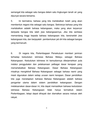 3
semangat kita sebagai satu bangsa dalam satu lingkungan tanah air yang
dipunyai secara bersama.
5. Ini bermakna, bahasa yang kita martabatkan itulah yang akan
membentuk negara kita sebagai satu bangsa. Sekiranya bahasa yang kita
martabatkan adalah bahasa kebangsaan, maka yang akan terpancar
daripada bangsa kita ialah jiwa kebangsaannya. Jika kita sentiasa
memandang tinggi kepada bahasa kebangsaan kita, bersinarlah jiwa
kebangsaan kita, dan berjayalah pembentukan jati diri kita sebagai bangsa
yang bermaruah.
6. Di negara kita, Perlembagaan Persekutuan memberi jaminan
terhadap kedudukan istimewa Bahasa Melayu sebagai Bahasa
Kebangsaan. Kedudukan istimewa ini kemudiannya diterjemahkan pula
melalui penggubalan dan pelaksanaan pelbagai dasar kerajaan yang
memartabatkan Bahasa Kebangsaan. Dasar Bahasa Kebangsaan
misalnya mengiktiraf Bahasa Kebangsaan sebagai bahasa rasmi yang
mesti digunakan dalam setiap urusan rasmi kerajaan. Dasar pendidikan
kita juga menetapkan bahawa Bahasa Kebangsaan adalah bahasa
pengantar utama dalam sistem pendidikan kebangsaan. Dengan
melaksanakan dasar-dasar ini, kita dapat memastikan bahawa kedudukan
istimewa Bahasa Kebangsaan tidak hanya termaktub dalam
Perlembagaan, tetapi dapat dihayati dan diamalkan secara meluas oleh
rakyat.
 