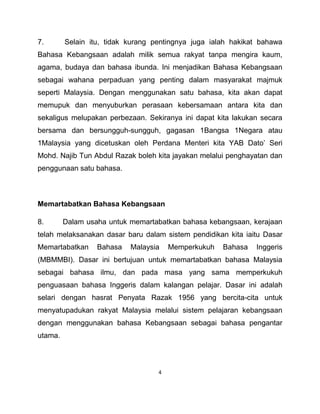 4
7. Selain itu, tidak kurang pentingnya juga ialah hakikat bahawa
Bahasa Kebangsaan adalah milik semua rakyat tanpa mengira kaum,
agama, budaya dan bahasa ibunda. Ini menjadikan Bahasa Kebangsaan
sebagai wahana perpaduan yang penting dalam masyarakat majmuk
seperti Malaysia. Dengan menggunakan satu bahasa, kita akan dapat
memupuk dan menyuburkan perasaan kebersamaan antara kita dan
sekaligus melupakan perbezaan. Sekiranya ini dapat kita lakukan secara
bersama dan bersungguh-sungguh, gagasan 1Bangsa 1Negara atau
1Malaysia yang dicetuskan oleh Perdana Menteri kita YAB Dato’ Seri
Mohd. Najib Tun Abdul Razak boleh kita jayakan melalui penghayatan dan
penggunaan satu bahasa.
Memartabatkan Bahasa Kebangsaan
8. Dalam usaha untuk memartabatkan bahasa kebangsaan, kerajaan
telah melaksanakan dasar baru dalam sistem pendidikan kita iaitu Dasar
Memartabatkan Bahasa Malaysia Memperkukuh Bahasa Inggeris
(MBMMBI). Dasar ini bertujuan untuk memartabatkan bahasa Malaysia
sebagai bahasa ilmu, dan pada masa yang sama memperkukuh
penguasaan bahasa Inggeris dalam kalangan pelajar. Dasar ini adalah
selari dengan hasrat Penyata Razak 1956 yang bercita-cita untuk
menyatupadukan rakyat Malaysia melalui sistem pelajaran kebangsaan
dengan menggunakan bahasa Kebangsaan sebagai bahasa pengantar
utama.
 