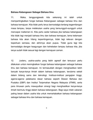 6
Bahasa Kebangsaan Sebagai Bahasa Ilmu
11. Maka, tanggungjawab kita sekarang ini ialah untuk
mempertingkatkan fungsi bahasa Kebangsaan sebagai bahasa ilmu dan
bahasa kemajuan. Kita tidak perlu terus bernostalgia tentang kegemilangan
masa lampau, tanpa melakukan usaha yang bersungguh-sungguh untuk
mencapai matlamat ini. Kita perlu sedar bahawa jika bahasa kebangsaan
kita tidak lagi menjadi bahasa ilmu dan bahasa kemajuan, lama kelamaan
bahasa kita akan hilang kepentingannya, tidak lagi relevan dengan
keperluan semasa, dan akhirnya akan pupus. Tidak guna lagi kita
bernostalgia dengan keagungan dan kehebatan lampau bahasa kita, jika
ianya sudah tidak sesuai lagi dengan kemajuan zaman.
12. Justeru, usaha-usaha yang lebih agresif dan tersusun perlu
dilakukan untuk meningkatkan fungsi bahasa kebangsaan sebagai bahasa
ilmu dan bahasa kemajuan. Ini termasuklah dengan menghasilkan lebih
banyak karya-karya ilmiah dalam bahasa kebangsaan, terutama sekali
dalam bidang sains dan teknologi. Institusi-institusi pengajian tinggi,
agensi-agensi pelaksana dasar bahasa seperti Dewan Bahasa dan
Pustaka (DBP) dan Institut Terjemahan Negara Malaysia (ITNM), serta
para ilmuwan perlu mewujudkan sinergi bagi menghasilkan karya-karya
ilmiah bermutu tinggi dalam bahasa kebangsaan. Bagi saya inilah cabaran
paling besar dalam usaha kita untuk memartabatkan bahasa kebangsaan
sebagai bahasa ilmu dan bahasa kemajuan.
 