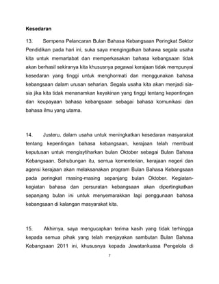7
Kesedaran
13. Sempena Pelancaran Bulan Bahasa Kebangsaan Peringkat Sektor
Pendidikan pada hari ini, suka saya mengingatkan bahawa segala usaha
kita untuk memartabat dan memperkasakan bahasa kebangsaan tidak
akan berhasil sekiranya kita khususnya pegawai kerajaan tidak mempunyai
kesedaran yang tinggi untuk menghormati dan menggunakan bahasa
kebangsaan dalam urusan seharian. Segala usaha kita akan menjadi sia-
sia jika kita tidak menanamkan keyakinan yang tinggi tentang kepentingan
dan keupayaan bahasa kebangsaan sebagai bahasa komunikasi dan
bahasa ilmu yang utama.
14. Justeru, dalam usaha untuk meningkatkan kesedaran masyarakat
tentang kepentingan bahasa kebangsaan, kerajaan telah membuat
keputusan untuk mengisytiharkan bulan Oktober sebagai Bulan Bahasa
Kebangsaan. Sehubungan itu, semua kementerian, kerajaan negeri dan
agensi kerajaan akan melaksanakan program Bulan Bahasa Kebangsaan
pada peringkat masing-masing sepanjang bulan Oktober. Kegiatan-
kegiatan bahasa dan persuratan kebangsaan akan dipertingkatkan
sepanjang bulan ini untuk menyemarakkan lagi penggunaan bahasa
kebangsaan di kalangan masyarakat kita.
15. Akhirnya, saya mengucapkan terima kasih yang tidak terhingga
kepada semua pihak yang telah menjayakan sambutan Bulan Bahasa
Kebangsaan 2011 ini, khususnya kepada Jawatankuasa Pengelola di
 