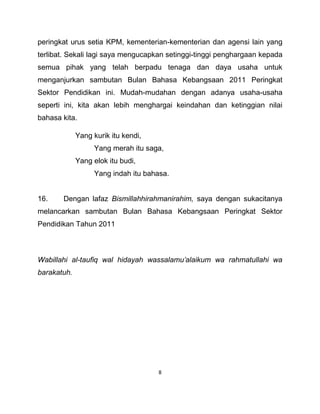 8
peringkat urus setia KPM, kementerian-kementerian dan agensi lain yang
terlibat. Sekali lagi saya mengucapkan setinggi-tinggi penghargaan kepada
semua pihak yang telah berpadu tenaga dan daya usaha untuk
menganjurkan sambutan Bulan Bahasa Kebangsaan 2011 Peringkat
Sektor Pendidikan ini. Mudah-mudahan dengan adanya usaha-usaha
seperti ini, kita akan lebih menghargai keindahan dan ketinggian nilai
bahasa kita.
Yang kurik itu kendi,
Yang merah itu saga,
Yang elok itu budi,
Yang indah itu bahasa.
16. Dengan lafaz Bismillahhirahmanirahim, saya dengan sukacitanya
melancarkan sambutan Bulan Bahasa Kebangsaan Peringkat Sektor
Pendidikan Tahun 2011
Wabillahi al-taufiq wal hidayah wassalamu’alaikum wa rahmatullahi wa
barakatuh.
 