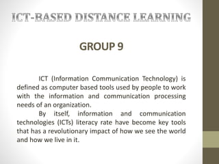 GROUP 9
ICT (Information Communication Technology) is
defined as computer based tools used by people to work
with the information and communication processing
needs of an organization.
By itself, information and communication
technologies (ICTs) literacy rate have become key tools
that has a revolutionary impact of how we see the world
and how we live in it.
 