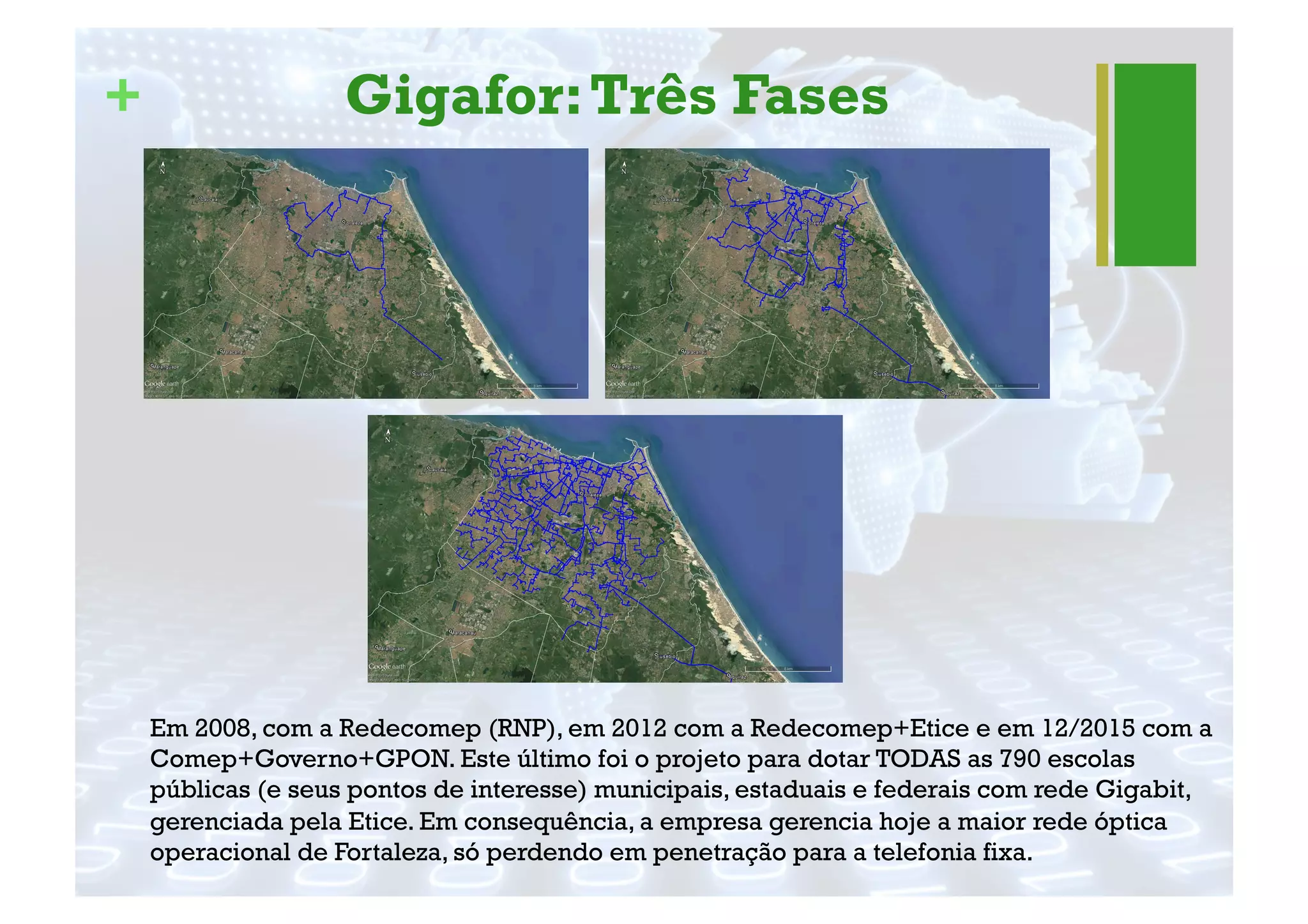 + Gigafor:Três Fases
Em 2008, com a Redecomep (RNP), em 2012 com a Redecomep+Etice e em 12/2015 com a
Comep+Governo+GPON. Este último foi o projeto para dotar TODAS as 790 escolas
públicas (e seus pontos de interesse) municipais, estaduais e federais com rede Gigabit,
gerenciada pela Etice. Em consequência, a empresa gerencia hoje a maior rede óptica
operacional de Fortaleza, só perdendo em penetração para a telefonia fixa.
 