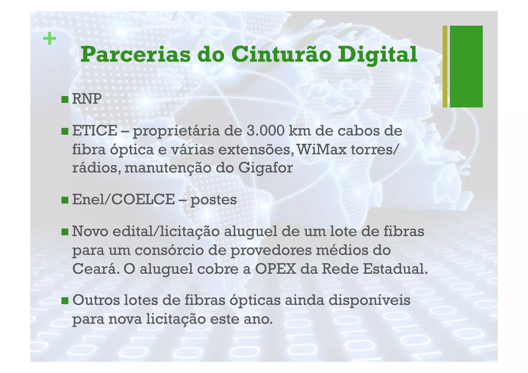 +
Parcerias do Cinturão Digital
" RNP
" ETICE – proprietária de 3.000 km de cabos de
fibra óptica e várias extensões,WiMax torres/
rádios, manutenção do Gigafor
" Enel/COELCE – postes
" Novo edital/licitação aluguel de um lote de fibras
para um consórcio de provedores médios do
Ceará. O aluguel cobre a OPEX da Rede Estadual.
" Outros lotes de fibras ópticas ainda disponíveis
para nova licitação este ano.
 