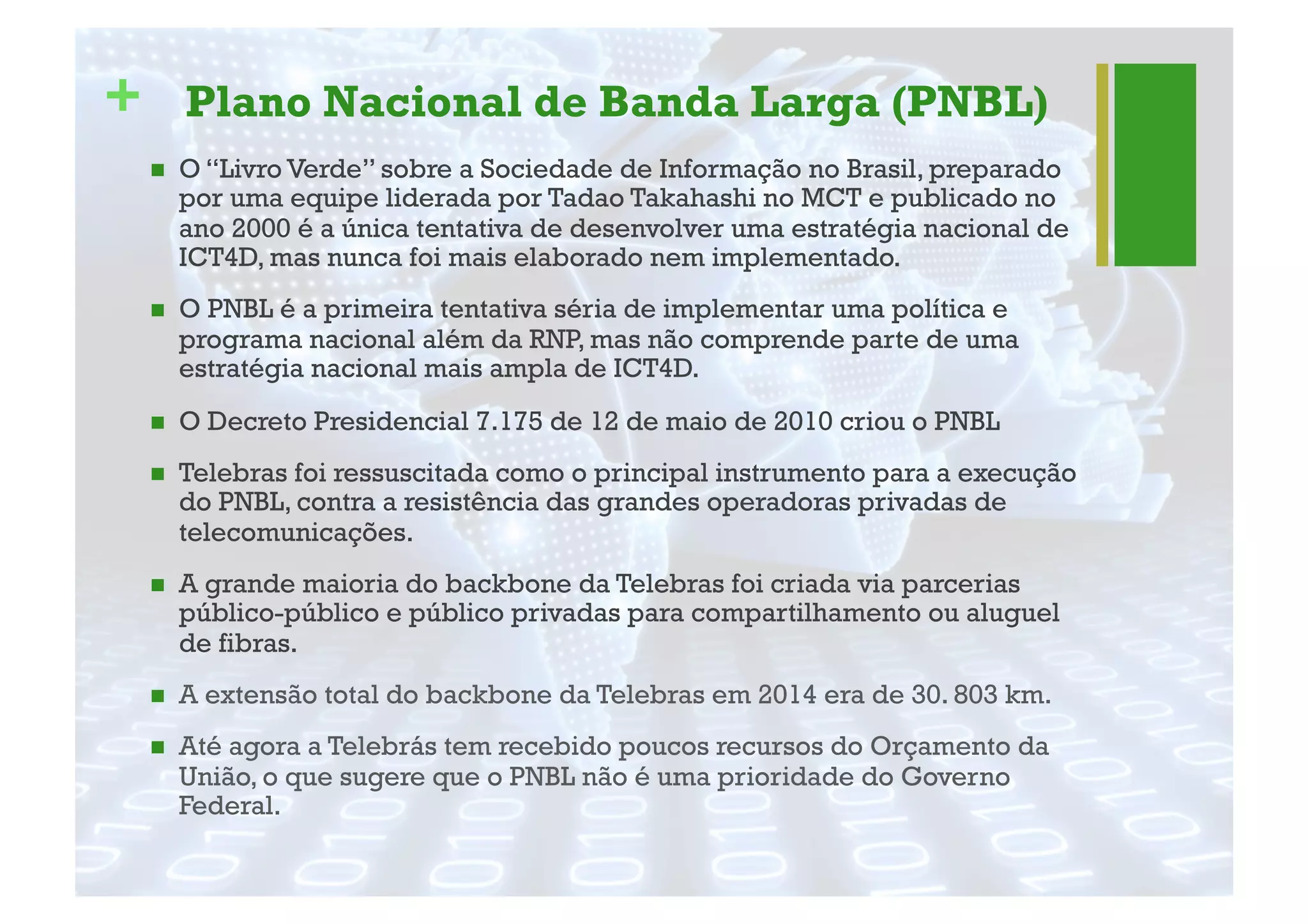 + Plano Nacional de Banda Larga (PNBL)
"  O “Livro Verde” sobre a Sociedade de Informação no Brasil, preparado
por uma equipe liderada por Tadao Takahashi no MCT e publicado no
ano 2000 é a única tentativa de desenvolver uma estratégia nacional de
ICT4D, mas nunca foi mais elaborado nem implementado.
"  O PNBL é a primeira tentativa séria de implementar uma política e
programa nacional além da RNP, mas não comprende parte de uma
estratégia nacional mais ampla de ICT4D.
"  O Decreto Presidencial 7.175 de 12 de maio de 2010 criou o PNBL
"  Telebras foi ressuscitada como o principal instrumento para a execução
do PNBL, contra a resistência das grandes operadoras privadas de
telecomunicações.
"  A grande maioria do backbone da Telebras foi criada via parcerias
público-público e público privadas para compartilhamento ou aluguel
de fibras.
"  A extensão total do backbone da Telebras em 2014 era de 30. 803 km.
"  Até agora a Telebrás tem recebido poucos recursos do Orçamento da
União, o que sugere que o PNBL não é uma prioridade do Governo
Federal.
 