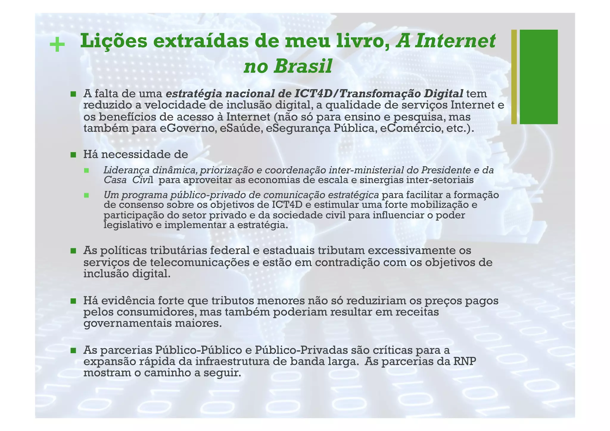 + Lições extraídas de meu livro, A Internet
no Brasil
"  A falta de uma estratégia nacional de ICT4D/Transfomação Digital tem
reduzido a velocidade de inclusão digital, a qualidade de serviços Internet e
os benefícios de acesso à Internet (não só para ensino e pesquisa, mas
também para eGoverno, eSaúde, eSegurança Pública, eComércio, etc.).
"  Há necessidade de
"  Liderança dinâmica,priorização e coordenação inter-ministerial do Presidente e da
Casa Civil para aproveitar as economias de escala e sinergias inter-setoriais
"  Um programa público-privado de comunicação estratégica para facilitar a formação
de consenso sobre os objetivos de ICT4D e estimular uma forte mobilização e
participação do setor privado e da sociedade civil para influenciar o poder
legislativo e implementar a estratégia.
"  As políticas tributárias federal e estaduais tributam excessivamente os
serviços de telecomunicações e estão em contradição com os objetivos de
inclusão digital.
"  Há evidência forte que tributos menores não só reduziriam os preços pagos
pelos consumidores, mas também poderiam resultar em receitas
governamentais maiores.
"  As parcerias Público-Público e Público-Privadas são críticas para a
expansão rápida da infraestrutura de banda larga. As parcerias da RNP
mostram o caminho a seguir.
 