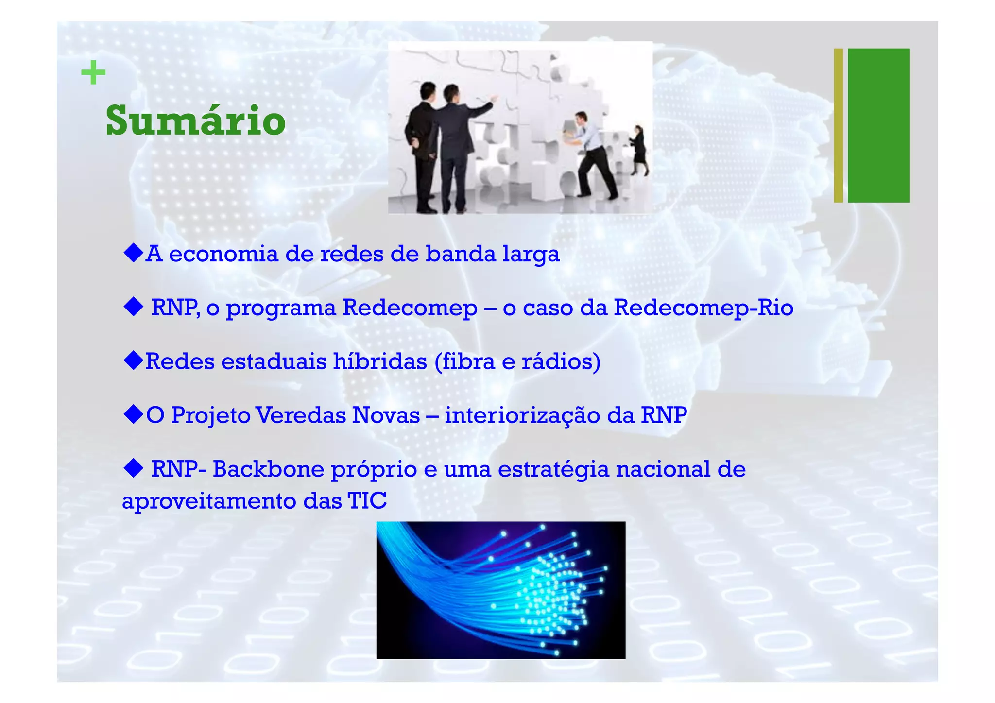 +
Sumário
! A economia de redes de banda larga
! RNP, o programa Redecomep – o caso da Redecomep-Rio
! Redes estaduais híbridas (fibra e rádios)
! O Projeto Veredas Novas – interiorização da RNP
! RNP- Backbone próprio e uma estratégia nacional de
aproveitamento das TIC
 